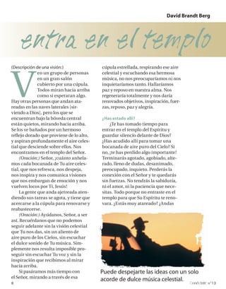 David Brandt Berg




    entra en el templo
V
(Descripción de una visión:)              cúpula estrellada, respirando ese aire
              eo un grupo de personas     celestial y escuchando esa hermosa
              en un gran salón            música, no nos preocuparíamos ni nos
              cubierto por una cúpula.    inquietaríamos tanto. Hallaríamos
              Todos miran hacia arriba    paz y reposo en nuestra alma. Nos
              como si esperaran algo.     regeneraría totalmente y nos daría
Hay otras personas que andan ata-         renovados objetivos, inspiración, fuer-
readas en las naves laterales [sir-       zas, reposo, paz y alegría.
viendo a Dios], pero los que se
encuentran bajo la bóveda central         ¿Has estado allí?
están quietos, mirando hacia arriba.          ¿Te has tomado tiempo para
Se los ve bañados por un hermoso          entrar en el templo del Espíritu y
reflejo dorado que proviene de lo alto,   guardar silencio delante de Dios?
y aspiran profundamente el aire celes-    ¿Has acudido allí para tomar una
tial que desciende sobre ellos. Nos       bocanada de aire puro del Cielo? Si
encontramos en el templo del Señor.       no, ¡te has perdido algo importante!
     (Oración:) Señor, ¡cuánto anhela-    Terminarás agotado, agobiado, alte-
mos cada bocanada de Tu aire celes-       rado, lleno de dudas, desanimado,
tial, que nos refresca, nos despeja,      preocupado, inquieto. Perderás la
nos inspira y nos comunica visiones       conexión con el Señor y te quedarás
que nos embargan de emoción y nos         sin fuerzas. No tendrás la sabiduría,
vuelven locos por Ti, Jesús!              ni el amor, ni la paciencia que nece-
     La gente que anda ajetreada aten-    sitas. Todo porque no entraste en el
diendo sus tareas se agota, y tiene que   templo para que Su Espíritu te reno-
acercarse a la cúpula para renovarse y    vara. ¿Estás muy atareado? ¿Andas
reabastecerse.
     (Oración:) Ayúdanos, Señor, a ser
así. Recuérdanos que no podemos
seguir adelante sin la visión celestial
que Tu nos das, sin un aliento de
aire puro de los Cielos, sin escuchar
el dulce sonido de Tu música. Sim-
plemente nos resulta imposible pro-
seguir sin escuchar Tu voz y sin la
inspiración que recibimos al mirar
hacia arriba.
     Si pasáramos más tiempo con          Puede despejarte las ideas con un solo
el Señor, mirando a través de esa
                                          acorde de dulce música celestial.
8                                                                                   onéctate n°13
 