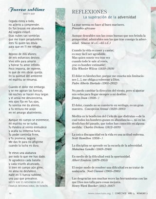 Fuerza sublime                     REFLEXIONES
           MISTY KAY
                                           La superación de la adversidad
Cegada estoy a todo,
no acierto a comprender.           La mar serena no hace al buen marinero.
En Tus brazos me abandono.         Proverbio africano
Así segura estaré.
Esas nubes tan sombrías            Aunque deseables son las cosas buenas que nos brinda la
que me traen pesadumbre,           prosperidad, admirables son las que trae consigo la adver-
eres Tú quien las envía            sidad. Séneca (4 a.C.–65 d.C.)
para que en Ti me refugie.
                                   Cuando la vida es coser y cantar,
Reposo de mis afanes;              es muy fácil ser agradable.
de mis esfuerzos desisto.          Mas quien sonríe vez tras vez
Vivo sólo para amarte              cuando todo le sale al revés,
y honrar Tu amor infinito.         ¡ese es hombre estimable!
Poco importa, de repente,          Ella Wheeler Wilcox (1850–1919)
lo que de mis obras queda.
En la quietud del ambiente         El dolor es bienhechor, porque me enseña mis limitacio-
mi espíritu se renueva.            nes [...], me obliga a volverme a Dios.
                                   Padre Alberto Hurtado (1901–1952)
Cuando el dolor me embarga
y se me agotan las fuerzas,        No puedo cambiar la dirección del viento, pero sí ajustar
las noches se hacen muy largas     mis velas para llegar siempre a mi destino.
y el ansia me desconcierta,        Jimmy Dean (1928– )
mis ojos fijo en Tus ojos,
Tu sonrisa me da aliento,          El dolor, cuando no se convierte en verdugo, es un gran
a Tu ternura me acojo              maestro. Concepción Arenal (1820–1893)
en mi amargo abatimiento.
                                   Medita en la bendición del Cielo de que disfrutas —de la
Aunque mi cuerpo se estremece,     cual todos los hombres gozan en abundancia—, no en las
mi espíritu no se turba.           desdichas del pasado, que todos han conocido en alguna
Tu Palabra al viento enmudece      medida. Charles Dickens (1812–1870)
y acalla su inmensa furia.
Tu poder continúa firme,           La única discapacidad en la vida es una actitud enferma.
y Tu promesa, segura.              Scott Hamilton (1958– )
Me das fe para no afligirme
cuando la lucha es dura.           La disciplina se aprende en la escuela de la adversidad.
                                   Mahatma Gandhi (1869–1948)
Te elevo una alabanza
por todo lo que me has dado.       En medio de la dificultad está la oportunidad.
Te agradezco cada batalla          Albert Einstein (1879–1955)
y cada triunfo alcanzado.
Si bien mi cuerpo aún gime,        El mejor modo de resolver una dificultad es no tratar de
mi alma no desfallece.             soslayarla. Noel Clarasó (1905–1985)
Hallé en Ti fuerza sublime,
una paz que prevalece.             Las desgracias son muchas veces las herramientas con las
MISTY KAY ES MISIONERA DE LA       que Dios nos talla para cosas mejores.
FAMILIA INTERNACIONAL EN TAIwáN.   Henry Ward Beecher (1813–1887)

10                                             www.conectate.org   |   CONÉCTATE AÑO 9, NÚMERO 
 