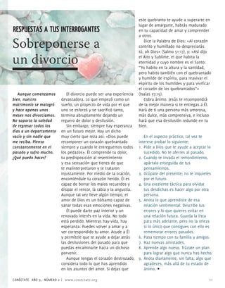 este quebranto te ayude a superarte en
                                                                      lugar de amargarte, habrás madurado
RESPUESTAS A TUS INTERROGANTES                                        en tu capacidad de amar y comprender
                                                                      a otros.

Sobreponerse a                                                           Dice la Palabra de Dios: «Al corazón
                                                                      contrito y humillado no despreciarás
                                                                      tú, oh Dios» (Salmo 51:1), y: «Así dijo

un divorcio                                                           el Alto y Sublime, el que habita la
                                                                      eternidad y cuyo nombre es el Santo:
                                                                      “Yo habito en la altura y la santidad,
                                                                      pero habito también con el quebrantado
                                                                      y humilde de espíritu, para reavivar el
                                                                      espíritu de los humildes y para vivificar
                                                                      el corazón de los quebrantados”»
   Aunque comenzamos        El divorcio puede ser una experiencia     (Isaías 5:15).
bien, nuestro            devastadora. Lo que empezó como un              Cobra ánimo. Jesús te recompondrá
matrimonio se malogró    sueño, un proyecto de vida por el que        de la mejor manera si te entregas a Él.
y hace apenas unos       uno se esforzó y se sacrificó tanto,         Hará de ti una persona más amorosa,
meses nos divorciamos.   termina abruptamente dejando un              más dulce, más comprensiva, e incluso
No soporto la soledad    reguero de dolor y desilusión.               hará que esa desilusión redunde en tu
de regresar todos los       Sin embargo, siempre hay esperanza        bien.
días a un departamento   en un futuro mejor. Hay un dicho
vacío y sin nadie que    muy cierto que reza así: «Dios puede            En el aspecto práctico, tal vez te
me reciba. Pienso        recomponer un corazón quebrantado            interese probar lo siguiente:
constantemente en el     siempre y cuando le entreguemos todos        1. Pide a Dios que te ayude a aceptar lo
pasado y sufro mucho.    los pedazos». Él comprende tu dolor,            sucedido. No te aferres al pasado.
¿Qué puedo hacer?        tu predisposición al resentimiento           . Cuando te invada el remordimiento,
                         y esa sensación que tienes de que               apártalo enseguida de tus
                         te malinterpretaron y te trataron               pensamientos.
                         injustamente. Por medio de la oración,       . Ocúpate del presente; no te inquietes
                         encomiéndale tu corazón herido. Él es           por el futuro.
                         capaz de borrar los malos recuerdos y        . Una excelente táctica para olvidar
                         disipar el rencor, la rabia y la angustia.      tus desdichas es hacer algo por otra
                         Aunque tal vez lleve algún tiempo, el           persona.
                         amor de Dios es un bálsamo capaz de          5. Anota lo que aprendiste de esa
                         sanar todas esas emociones negativas.           relación sentimental. Describe tus
                            Él puede darte paz interior y un             errores y lo que quieres evitar en
                         renovado interés en la vida. No todo            una relación futura. Guarda la lista
                         está perdido. Mientras hay vida, hay            para más adelante, pero no la releas
                         esperanza. Puedes volver a amar y a             si lo único que consigues con ello es
                         ver correspondido tu amor. Acude a Él           rememorar errores pasados.
                         y permítele que te ayude a dejar atrás       6. Pasa tiempo con tu familia y amigos.
                         las desilusiones del pasado para que         . Haz nuevas amistades.
                         puedas encaminarte hacia un dichoso          8. Aprende algo nuevo. Trázate un plan
                         porvenir.                                       para lograr algo que nunca has hecho.
                            Aunque tengas el corazón destrozado,      9. Anota diariamente, sin falta, algo que
                         considera todo lo que has aprendido             agradeces, más allá de tu estado de
                         en los asuntos del amor. Si dejas que           ánimo. •

CONÉCTATE AÑO 9, NÚMERO  | www.conectate.org                                                                11
 