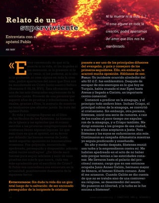 Ni la muerte ni la vida, [...]
Relato de un                                                            ni cosa alguna en toda la
   super viviente                                                       creación, podrá apartarnos
Entrevista con el                                                       del amor que Dios nos ha
apóstol Pablo
                                                                        manifestado.
ABI MAY




  «
       E
                stoy convencido de que ni la            pasaste a ser uno de los principales difusores
                muerte ni la vida, ni los ángeles ni    del evangelio, y guía y consejero de los
                los demonios, ni lo presente ni lo      primeros seguidores. Ello, sin embargo, te
                por venir, ni los poderes, ni lo alto   acarreó mucha oposición. Háblanos de eso.
  ni lo profundo, ni cosa alguna en toda la crea-       Pablo : Un incidente ocurrido alrededor del
  ción, podrá apartarnos del amor que Dios nos          año 52 d.C. fue emblemático. Después de
  ha manifestado en Cristo Jesús nuestro Señor»         escapar de mis enemigos en lo que hoy es
  (Romanos 8:38,39, NVI). Esta afirmación es            Turquía, había cruzado el mar Egeo hasta
  una de las más destacadas expresiones de fe           Atenas y llegado a Corinto, un importante
  emitidas jamás. Procede de una persona que            centro comercial.
  soportó años de pruebas y tribulaciones, las             Comencé a predicar en la sinagoga, y al
  cuales, gracias a Dios, la mayoría de nosotros        principio todo anduvo bien. Incluso Crispo, el
  no tendremos que afrontar jamás. Se trata del         principal rabino de la sinagoga, se convirtió
  apóstol Pablo.                                        al cristianismo. Sin embargo, otra persona,
     Su vida y milagros figuran en el libro             Sóstenes, inició una serie de rumores, a raíz
  de los Hechos de los Apóstoles. La historia           de los cuales al poco tiempo me expulsa-
  de la Iglesia y las epístolas que él mismo            ron de la sinagoga, y a Crispo también. Me
  escribió a las primeras congregaciones de             dirigí entonces a los griegos de esa ciudad,
  cristianos llenan algunas lagunas. Lo que             y muchos de ellos aceptaron a Jesús. Pero
  está claro es que el apóstol, en su fervor            Sóstenes y los suyos se enfurecieron aún más.
  por difundir las buenas nuevas de Jesús,              Continuaron su campaña difamatoria mientras
  debió soportar oposición en innumerables              yo seguía predicando y enseñando.
  ocasiones. Fue golpeado, encarcelado,                    Un año y medio después, Sóstenes reunió
  apedreado, perseguido y desposeído; además            una turba y la emprendieron contra mí. Me
  sufrió varios naufragios1. ¿De dónde sacó             habrían apedreado en el acto de no haber
  fuerzas para seguir adelante y salir de esas          sido porque temían a las autoridades roma-
  pruebas con más fe que nunca, cada vez                nas. Me llevaron hasta el palacio del pro-
  más agradecido por el sacrificio de Cristo?           cónsul romano, cargo que en ese entonces
  Si Pablo nos concediera una entrevista en la          ocupaba Junio Anneo Galión, hermano mayor
  actualidad, posiblemente discurriría de la            de Séneca, el famoso filósofo romano. Ante
  siguiente forma:                                      él me acusaron. Cuando Galión se dio cuenta
                                                        de que no se trataba sino de una controver-
  E ntrEvistador : Sin duda tu vida dio un giro         sia religiosa, se desentendió del asunto.
  total luego de tu salvación: de ser enconado          Me pusieron en libertad, y la turba se le fue
  perseguidor de la incipiente fe cristiana             encima a Sóstenes.

  1                                                         www.conectate.org   |   CONÉCTATE AÑO 9, NÚMERO 
 