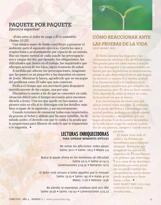 PAQUETE POR PAQUETE
Ejercicio espiritual

   «Echa sobre el Señor tu carga y Él te sostendrá»              CÓMO REACCIONAR ANTE
(Salmo 55:22).
   Una música suave de fondo contribuye a preparar el            LAS PRUEBAS DE LA VIDA
ambiente para el siguiente ejercicio. Cierra los ojos y          DAVID BRANDT BERG
respira lenta y profundamente por espacio de un minuto.
Haz un repaso mental de cada una de las preocupacio-                 El Señor permite los disgustos y las
nes y cargas del día; por ejemplo, tus obligaciones, las          circunstancias adversas a fin de fortalecernos.
dificultades que tienes en el trabajo, las inquietudes que        Nos prueba para ver cómo vamos a reaccio-
albergas acerca de tus hijos, algún trastorno de salud.           nar. Los desengaños y las contrariedades no
   A medida que afloran tus preocupaciones, imagínate             tienen por qué deprimirnos ni desanimarnos,
que las pones en un paquetito y las depositas en manos            porque lo que determina el efecto que tengan
de Jesús. Mientras lo haces, agradécele que se encargue           en nosotros es nuestra fe y nuestra actitud.
del problema como Él sabe que más conviene.                       Con frecuencia la fe y la confianza en el
   Dedica el tiempo que sea necesario para despojarte             Señor pueden transformar por completo las
metódicamente de las cargas, una por una.                         circunstancias, pues Él obra en favor nuestro.
   Disciplina tu mente a fin de que se concentre en cada          Todo depende de cómo se miren las cosas,
situación difícil solo el tiempo necesario para encomen-          de la actitud con que se tomen.
dársela a Jesús. Una vez que quede en Sus manos, no                  Las circunstancias no tienen por qué
pienses más en ella ni te distraigas con los detalles: más        ejercer control sobre nosotros. Si contamos
bien ocúpate de la siguiente, y así sucesivamente.                con la ayuda del Señor y conservamos una
   Cuando termines de enumerar todas esas inquietudes,            actitud positiva, podemos ser felices a pesar
da gracias al Señor y alábalo por Su amor infalible, Su ili-      de las vicisitudes o decepciones que nos
mitado poder, el desvelo con que te cuida y la ayuda que          toque afrontar. Con frecuencia las pruebas
te proporciona para librarte de todo lo que te impacienta         de la vida hacen surgir las mejores cualida-
o te angustia. •                                                  des de una persona, siempre y cuando ésta lo
                                                                                   permita.
                                        LECTURAS ENRIQUECEDORAS                       El Señor tiene todo el
                                          para superar momentos diFíciles          poder y las fuerzas que
                                                                                   necesitamos para cualquier
                                        No temas las aflicciones: todas pasan. situación. Basta con que
                                       Salmo 0:11 ◊ Salmo 16:5 ◊ Mateo 5:       pongamos los ojos en Él,
                                                                                   saquemos de Él esas fuerzas
                        Busca la ayuda divina en los momentos de dificultad. y le pidamos que intervenga.
                                                 Salmo 50:15 ◊ Salmo 91:1,15 Y si a causa de las decisiones
                                      Lamentaciones :,5 ◊ Romanos 10:1 adoptadas por otras perso-
                                                                                   nas no puede cambiar las
                       El Señor está cercano a todos aquellos que lo invocan. circunstancias, por lo menos
                                     Salmo : ◊ Salmo 15:18 ◊ Isaías 1:10     puede ayudarnos a hacer
                                                 Mateo 11:8 ◊ Hebreos 1:5b       frente a ellas. •
                                                                                  DAVID BRANDT BERG (1919–199),
                           No pierdas la esperanza: ¡mañana será otro día!        FUNDADOR DE LA FAMILIA
                       Salmo 0:5b ◊ Salmo 119:1 ◊ Lamentaciones :,        INTERNACIONAL.

CONÉCTATE AÑO 9, NÚMERO  | www.conectate.org                                                                  15
 