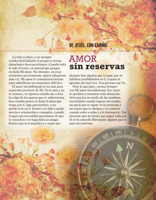 DE JESÚS, CON CARIÑO

   La vida es dura, y no siempre
resulta fácil hallarle el porqué a ciertas    AMOR
situaciones desconcertantes. Cuando todo
te sale al revés, es natural que pongas
en duda Mi amor. No obstante, en esos
                                              sin reservas
momentos precisamente quiero allegarme        siempre hay alguien que te ama, que ve
más a ti. Mi amor te comunicará fuerzas       infinitas posibilidades en ti, a quien le
para sobrellevar los momentos difíciles.      agradas tal cual eres. Esa persona soy Yo.
   El amor incondicional en su más pura          Pase lo que pase, cuenta siempre
expresión proviene de Mí. Yo te amo y no      con Mi amor incondicional. Ese amor
te censuro, ni siquiera cuando me echas       te ayudará a remontar todo obstáculo.
la culpa de los apuros que te sobrevienen.    Será una luz en medio de las sombras,
Aun cuando pones en duda el amor que          una brújula cuando vagues sin rumbo,
tengo por ti, sigo queriéndote, y no          un ancla que te sujete en la tormenta y
pierdo la fe en ti. Estaré a tu lado cuando   un manto que te abrigue y te conforte
precises orientación o compañía, cuando       cuando estés a solas y a la intemperie. Ten
tengas una necesidad apremiante de que        presente que no tienes que pagar nada por
te escuchen o te haga falta un amigo.         él: te lo concede libremente alguien que te
Quiero que te tranquilices y sepas que        ama sin reservas.
 