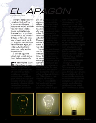 EL APAGÓN
    VIRGINIA BRANDT BERG

       En el gran apagón ocurrido    por los que he pasado yo,      pudo sobreponerse a las
    en 1965 en Norteamérica,         como un grave accidente        circunstancias y en Fili-
    al menos 5 millones de          del que parecía que nunca      penses 4:11–13 escribió:
    personas de Ontario (Canadá)     me recuperaría. Cuando         «No lo digo porque tenga
    y del noreste de Estados         finalmente sané, tuve la       escasez, pues he aprendido
    Unidos, incluida la ciudad       gloriosa sensación de haber    a contentarme, cualquiera
    de Nueva York, se quedaron       salido de la oscuridad y       que sea mi situación. Sé
    sin electricidad por un lapso    retornado a la luz, liberada   vivir humildemente y sé
    de hasta 1 horas. En otros      del dolor y la mala salud.     tener abundancia; en todo
    países, los cortes de luz de     Únicamente quienes han         y por todo estoy enseñado,
    esa magnitud eran corrientes     sufrido un apagón de ésos      así para estar saciado como
    y todavía lo son. Aquel, sin     saben lo espléndido que es     para tener hambre, así para
    embargo, fue totalmente          ver volver la luz.             tener abundancia como
    inesperado y pilló a todos          Lo que hace más densas      para padecer necesidad.
    desprevenidos.                   aún las tinieblas cuando se    Todo lo puedo en Cristo
       El texto del siguiente        está inmerso en ellas es el    que me fortalece». El gozo
    artículo está tomado de una      temor de que uno nunca         del Señor fue su fortaleza
    charla dada poco después.        se las quite de encima. Sin    (Nehemías 8:10).
                                     embargo, te aseguro que la        Con razón Pablo decía:


    e     n un noticioso sobre
          el apagón de la zona
          de Nueva York, un
    hombre que había estado
    allí comentó que había
                                     luz volverá: basta con que
                                     deposites tu confianza en
                                     Dios sin vacilar. En esos
                                     casos llevan ventaja quie-
                                     nes tienen fe en Dios, pues
                                                                    «De ninguna cosa hago
                                                                    caso» (Hechos 20:24).
                                                                    Estoy seguro de que hubo
                                                                    personas que se sintieron
                                                                    igual durante aquel apagón.
    sentido una emoción              saben que llegará el día en    La oscuridad no las llenó
    indescriptible cuando de         que Él los liberará. La fe     de miedo ni las despojó de
    golpe volvió la luz, que a él    conduce a la victoria.         su sensación de seguridad.
    nunca se le había ocurrido          Para el apóstol Pablo       Contaban con una fuerza
    que pudiera llegar a faltarle.   fue tenebroso ir a parar       interior que les bastaba
    Eso me hizo pensar en            a la prisión. No obs-          para hacer frente a cual-
    los apagones personales          tante, fue tanta su fe que     quier circunstancia. Pablo




                                                         www.conectate.org   |   CONÉCTATE AÑO 9, NÚMERO 
 