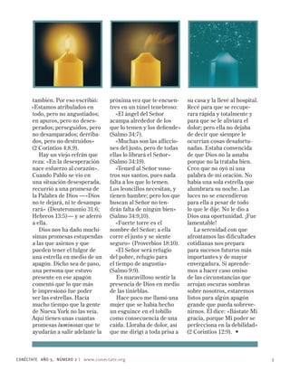 también. Por eso escribió:      próxima vez que te encuen-     su casa y la llevé al hospital.
      «Estamos atribulados en         tres en un túnel tenebroso:    Recé para que se recupe-
      todo, pero no angustiados;         «El ángel del Señor         rara rápida y totalmente y
      en apuros, pero no deses-       acampa alrededor de los        para que se le aliviara el
      perados; perseguidos, pero      que lo temen y los defiende»   dolor; pero ella no dejaba
      no desamparados; derriba-       (Salmo 34:7).                  de decir que siempre le
      dos, pero no destruidos»           «Muchas son las afliccio-   ocurrían cosas desafortu-
      (2 Corintios 4:8,9).            nes del justo, pero de todas   nadas. Estaba convencida
         Hay un viejo refrán que      ellas lo librará el Señor»     de que Dios no la amaba
      reza: «En la desesperación      (Salmo 34:19).                 porque no la trataba bien.
      nace esfuerzo al corazón».         «Temed al Señor voso-       Creo que no oyó ni una
      Cuando Pablo se vio en          tros sus santos, pues nada     palabra de mi oración. No
      una situación desesperada,      falta a los que lo temen.      había una sola estrella que
      recurrió a una promesa de       Los leoncillos necesitan, y    alumbrara su noche. Las
      la Palabra de Dios —«Dios       tienen hambre; pero los que    luces no se encendieron
      no te dejará, ni te desampa-    buscan al Señor no ten-        para ella a pesar de todo
      rará» (Deuteronomio 31:6;       drán falta de ningún bien»     lo que le dije. No le dio a
      Hebreos 13:5)— y se aferró      (Salmo 34:9,10).               Dios una oportunidad. ¡Fue
      a ella.                            «Fuerte torre es el         lamentable!
         Dios nos ha dado muchí-      nombre del Señor; a ella          La serenidad con que
      simas promesas estupendas       corre el justo y se siente     afrontamos las dificultades
      a las que asirnos y que         seguro» (Proverbios 18:10).    cotidianas nos prepara
      pueden tener el fulgor de          «El Señor será refugio      para sucesos futuros más
      una estrella en medio de un     del pobre, refugio para        importantes y de mayor
      apagón. Dicho sea de paso,      el tiempo de angustia»         envergadura. Si aprende-
      una persona que estuvo          (Salmo 9:9).                   mos a hacer caso omiso
      presente en ese apagón             Es maravilloso sentir la    de las circunstancias que
      comentó que lo que más          presencia de Dios en medio     arrojan oscuras sombras
      le impresionó fue poder         de las tinieblas.              sobre nosotros, estaremos
      ver las estrellas. Hacía           Hace poco me llamó una      listos para algún apagón
      mucho tiempo que la gente       mujer que se había hecho       grande que pueda sobreve-
      de Nueva York no las veía.      un esguince en el tobillo      nirnos. Él dice: «Bástate Mi
      Aquí tienes unas cuantas        como consecuencia de una       gracia, porque Mi poder se
      promesas luminosas que te       caída. Lloraba de dolor, así   perfecciona en la debilidad»
      ayudarán a salir adelante la    que me dirigí a toda prisa a   (2 Corintios 12:9). •



CONÉCTATE AÑO 9, NÚMERO  | www.conectate.org                                                          5
 