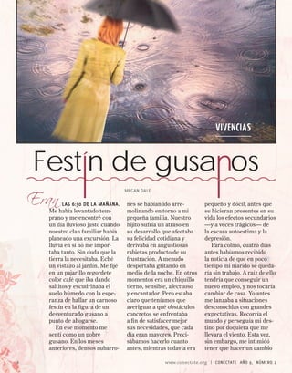 VIVENCIAS


    Festín de gusa os
    Eran
                                      MEGAN DALE

            las 6:30 de la mañana.    nes se habían ido arre-       pequeño y dócil, antes que
      Me había levantado tem-         molinando en torno a mi       se hicieran presentes en su
      prano y me encontré con         pequeña familia. Nuestro      vida los efectos secundarios
      un día lluvioso justo cuando    hijito sufría un atraso en    —y a veces trágicos— de
      nuestro clan familiar había     su desarrollo que afectaba    la escasa autoestima y la
      planeado una excursión. La      su felicidad cotidiana y      depresión.
      lluvia en sí no me impor-       derivaba en angustiosas          Para colmo, cuatro días
      taba tanto. Sin duda que la     rabietas producto de su       antes habíamos recibido
      tierra la necesitaba. Eché      frustración. A menudo         la noticia de que en poco
      un vistazo al jardín. Me fijé   despertaba gritando en        tiempo mi marido se queda-
      en un pajarillo regordete       medio de la noche. En otros   ría sin trabajo. A raíz de ello
      color café que iba dando        momentos era un chiquillo     tendría que conseguir un
      saltitos y escudriñaba el       tierno, sensible, afectuoso   nuevo empleo, y nos tocaría
      suelo húmedo con la espe-       y encantador. Pero estaba     cambiar de casa. Yo antes
      ranza de hallar un carnoso      claro que teníamos que        me lanzaba a situaciones
      festín en la figura de un       averiguar a qué obstáculos    desconocidas con grandes
      desventurado gusano a           concretos se enfrentaba       expectativas. Recorría el
      punto de ahogarse.              a fin de satisfacer mejor     mundo y perseguía mi des-
         En ese momento me            sus necesidades, que cada     tino por doquiera que me
      sentí como un pobre             día eran mayores. Preci-      llevara el viento. Esta vez,
      gusano. En los meses            sábamos hacerlo cuanto        sin embargo, me intimidó
      anteriores, densos nubarro-     antes, mientras todavía era   tener que hacer un cambio

6                                                   www.conectate.org   |   CONÉCTATE AÑO 9, NÚMERO 
 