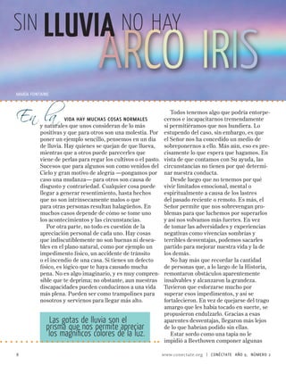 sin LLUVIA NO HAY
                                  ARCO IRIS
En la
MARíA FONTAINE


                                                                   Todos tenemos algo que podría entorpe-
                      vida hay muchas cosas normales            cernos e incapacitarnos tremendamente
          y naturales que unos consideran de lo más             si permitiéramos que nos hundiera. Lo
          positivas y que para otros son una molestia. Por      estupendo del caso, sin embargo, es que
          poner un ejemplo sencillo, pensemos en un día         el Señor nos ha concedido un medio de
          de lluvia. Hay quienes se quejan de que llueva,       sobreponernos a ello. Más aún, eso es pre-
          mientras que a otros puede parecerles que             cisamente lo que espera que hagamos. En
          viene de perlas para regar los cultivos o el pasto.   vista de que contamos con Su ayuda, las
          Sucesos que para algunos son como venidos del         circunstancias no tienen por qué determi-
          Cielo y gran motivo de alegría —pongamos por          nar nuestra conducta.
          caso una mudanza— para otros son causa de                Desde luego que no tenemos por qué
          disgusto y contrariedad. Cualquier cosa puede         vivir limitados emocional, mental o
          llegar a generar resentimiento, hasta hechos          espiritualmente a causa de los lastres
          que no son intrínsecamente malos o que                del pasado reciente o remoto. Es más, el
          para otras personas resultan halagüeños. En           Señor permite que nos sobrevengan pro-
          muchos casos depende de cómo se tome uno              blemas para que luchemos por superarlos
          los acontecimientos y las circunstancias.             y así nos volvamos más fuertes. En vez
             Por otra parte, no todo es cuestión de la          de tomar las adversidades y experiencias
          apreciación personal de cada uno. Hay cosas           negativas como vivencias sombrías y
          que indiscutiblemente no son buenas ni desea-         terribles desventajas, podemos sacarles
          bles en el plano natural, como por ejemplo un         partido para mejorar nuestra vida y la de
          impedimento físico, un accidente de tránsito          los demás.
          o el incendio de una casa. Si tienes un defecto          No hay más que recordar la cantidad
          físico, es lógico que te haya causado mucha           de personas que, a lo largo de la Historia,
          pena. No es algo imaginario, y es muy compren-        remontaron obstáculos aparentemente
          sible que te deprima; no obstante, aun nuestras       insalvables y alcanzaron la grandeza.
          discapacidades pueden conducirnos a una vida          Tuvieron que esforzarse mucho por
          más plena. Pueden ser como trampolines para           superar esos impedimentos, y así se
          nosotros y servirnos para llegar más alto.            fortalecieron. En vez de quejarse del trago
                                                                amargo que les había tocado en suerte, se
                                                                propusieron endulzarlo. Gracias a esas
             Las gotas de lluvia son el                         aparentes desventajas, llegaron más lejos
            prisma que nos permite apreciar                     de lo que habrían podido sin ellas.
             los magníficos colores de la luz.                     Estar sordo como una tapia no le
                                                                impidió a Beethoven componer algunas

8                                                               www.conectate.org   |   CONÉCTATE AÑO 9, NÚMERO 
 