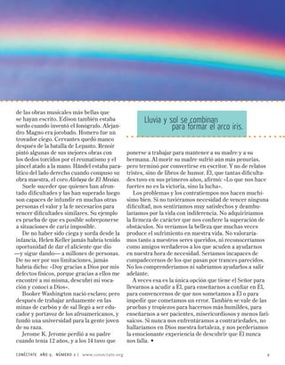 de las obras musicales más bellas que
se hayan escrito. Edison también estaba                Lluvia y sol se combinan
sordo cuando inventó el fonógrafo. Alejan-                       para formar el arco iris.
dro Magno era jorobado. Homero fue un
trovador ciego. Cervantes quedó manco
después de la batalla de Lepanto. Renoir
pintó algunas de sus mejores obras con          ponerse a trabajar para mantener a su madre y a su
los dedos torcidos por el reumatismo y el       hermana. Al morir su madre sufrió aún más penurias,
pincel atado a la mano. Händel estaba para-     pero terminó por convertirse en escritor. Y no de relatos
lítico del lado derecho cuando compuso su       tristes, sino de libros de humor. Él, que tantas dificulta-
obra maestra, el coro Aleluya de El Mesías.     des tuvo en sus primeros años, afirmó: «Lo que nos hace
    Suele suceder que quienes han afron-        fuertes no es la victoria, sino la lucha».
tado dificultades y las han superado luego         Los problemas y los contratiempos nos hacen muchí-
son capaces de infundir en muchas otras         simo bien. Si no tuviéramos necesidad de vencer ninguna
personas el valor y la fe necesarios para       dificultad, nos sentiríamos muy satisfechos y deambu-
vencer dificultades similares. Su ejemplo       laríamos por la vida con indiferencia. No adquiriríamos
es prueba de que es posible sobreponerse        la firmeza de carácter que nos confiere la superación de
a situaciones de cariz imposible.               obstáculos. No veríamos la belleza que muchas veces
    De no haber sido ciega y sorda desde la     produce el sufrimiento en nuestra vida. No valoraría-
infancia, Helen Keller jamás habría tenido      mos tanto a nuestros seres queridos, ni reconoceríamos
oportunidad de dar el aliciente que dio         como amigos verdaderos a los que acuden a ayudarnos
—y sigue dando— a millones de personas.         en nuestra hora de necesidad. Seríamos incapaces de
De no ser por sus limitaciones, jamás           compadecernos de los que pasan por trances parecidos.
habría dicho: «Doy gracias a Dios por mis       No los comprenderíamos ni sabríamos ayudarlos a salir
defectos físicos, porque gracias a ellos me     adelante.
encontré a mí misma, descubrí mi voca-             A veces esa es la única opción que tiene el Señor para
ción y conocí a Dios».                          llevarnos a acudir a Él, para enseñarnos a confiar en Él,
    Booker Washington nació esclavo; pero       para convencernos de que nos sometamos a Él o para
después de trabajar arduamente en las           impedir que cometamos un error. También se vale de las
minas de carbón y de sal llegó a ser edu-       pruebas y tropiezos para hacernos más humildes, para
cador y portavoz de los afroamericanos, y       enseñarnos a ser pacientes, misericordiosos y menos fari-
fundó una universidad para la gente joven       saicos. Si nunca nos enfrentáramos a contrariedades, no
de su raza.                                     hallaríamos en Dios nuestra fortaleza, y nos perderíamos
    Jerome K. Jerome perdió a su padre          la emocionante experiencia de descubrir que Él nunca
cuando tenía 12 años, y a los 14 tuvo que       nos falla. •

CONÉCTATE AÑO 9, NÚMERO  | www.conectate.org                                                             9
 