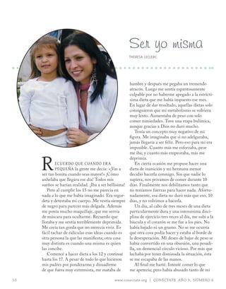 Ser yo misma
                                                       THERESA LECLERC




                                                      hambre y después me pegaba un tremendo
                                                      atracón. Luego me sentía espantosamente
                                                      culpable por no haberme apegado a la estrictí-
                                                      sima dieta que me había impuesto ese mes.
                                                      En lugar de dar resultado, aquellas dietas solo
                                                      consiguieron que mi metabolismo se volviera
                                                      muy lento. Aumentaba de peso con solo
                                                      comer nimiedades. Tuve una etapa bulímica,
                                                      aunque gracias a Dios no duró mucho.
                                                         Tenía un concepto muy negativo de mi
                                                      figura. Me imaginaba que si no adelgazaba,
                                                      jamás llegaría a ser feliz. Pero eso para mí era
                                                      imposible. Cuanto más me esforzaba, peor



     r
                                                      me iba; y cuanto más empeoraba, más me
                                                      deprimía.
             ecUerdo qUe cUando era                      En cierta ocasión me propuse hacer una
             peqUeña la gente me decía: «¡Vas a       dieta de inanición y mi hermana menor
     ser tan bonita cuando seas mayor!» ¡Cómo         decidió hacerla conmigo. Sin que nadie lo
     anhelaba que llegara ese día! Todos mis          supiera, nos privamos de comer durante 10
     sueños se harían realidad. ¡Iba a ser bellísima! días. Finalmente nos debilitamos tanto que
        Pero al cumplir los 15 no me parecía en       no teníamos fuerzas para hacer nada. Afortu-
     nada a lo que me había imaginado. Era regor- nadamente, esa dieta no duró más que eso, 10
     deta y detestaba mi cuerpo. Me vestía siempre días, y no volvimos a hacerla.
     de negro para parecer más delgada. Además           Un día, al cabo de tres meses de una dieta
     me ponía mucho maquillaje, que me servía         particularmente dura y una intensísima disci-
     de máscara para ocultarme. Recuerdo que          plina de ejercicio tres veces al día, me subí a la
     lloraba y me sentía terriblemente deprimida.     báscula y el corazón se me fue a los pies. No
     Me creía tan gorda que no merecía vivir. Es      había bajado ni un gramo. No se me ocurría
     fácil tachar de ridículas esas ideas cuando es   qué otra cosa podía hacer y estaba al borde de
     otra persona la que las manifiesta; otra cosa    la desesperación. Mi deseo de bajar de peso se
     muy distinta es cuando una misma es quien        había convertido en una obsesión, una pesadi-
     las concibe.                                     lla, un demencial círculo vicioso. Por más que
        Comencé a hacer dieta a los 12 y continué     luchaba por tener dominada la situación, ésta
     hasta los 17. A pesar de todo lo que hicieron    se me escapaba de las manos.
     mis padres por ponderarme y disuadirme              Al final me harté. Intenté comer lo que
     de que fuera muy extremista, me mataba de        me apetecía; pero había abusado tanto de mi

10                                            www.conectate.org | CONÉCTATE AÑO 9, NÚMERO 6
 