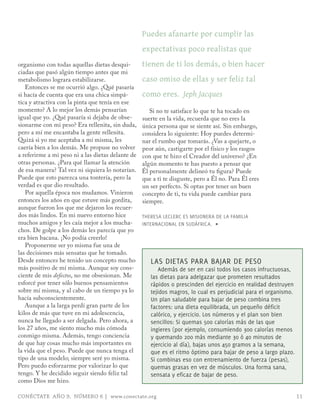 puedes afanarte por cumplir las
                                                   expectativas poco realistas que
organismo con todas aquellas dietas desqui-        tienen de ti los demás, o bien hacer
ciadas que pasó algún tiempo antes que mi
metabolismo lograra estabilizarse.                 caso omiso de ellas y ser feliz tal
   Entonces se me ocurrió algo. ¿Qué pasaría
si hacía de cuenta que era una chica simpá-        como eres. Jeph Jacques
tica y atractiva con la pinta que tenía en ese
momento? A lo mejor los demás pensarían               Si no te satisface lo que te ha tocado en
igual que yo. ¿Qué pasaría si dejaba de obse-      suerte en la vida, recuerda que no eres la
sionarme con mi peso? Era rellenita, sin duda,     única persona que se siente así. Sin embargo,
pero a mí me encantaba la gente rellenita.         considera lo siguiente: Hoy puedes determi-
Quizá si yo me aceptaba a mí misma, les            nar el rumbo que tomarás. ¿Vas a quejarte, o
caería bien a los demás. Me propuse no volver      peor aún, castigarte por el físico y los rasgos
a referirme a mi peso ni a las dietas delante de   con que te hizo el Creador del universo? ¿En
otras personas. ¿Para qué llamar la atención       algún momento te has puesto a pensar que
de esa manera? Tal vez ni siquiera lo notarían.    Él personalmente delineó tu figura? Puede
Puede que esto parezca una tontería, pero la       que a ti te disguste, pero a Él no. Para Él eres
verdad es que dio resultado.                       un ser perfecto. Si optas por tener un buen
   Por aquella época nos mudamos. Vinieron         concepto de ti, tu vida puede cambiar para
entonces los años en que estuve más gordita,       siempre.
aunque fueron los que me dejaron los recuer-
dos más lindos. En mi nuevo entorno hice           THERESA LECLERC ES mISIoNERA DE LA FAmILIA
muchos amigos y les caía mejor a los mucha-        INTERNACIoNAL EN SUDáFRICA. ∏
chos. De golpe a los demás les parecía que yo
era bien bacana. ¡No podía creerlo!
   Proponerme ser yo misma fue una de
las decisiones más sensatas que he tomado.
Desde entonces he tenido un concepto mucho            LAS DIETAS PARA BAJAR DE PESo
más positivo de mí misma. Aunque soy cons-                Además de ser en casi todos los casos infructuosas,
ciente de mis defectos, no me obsesionan. Me          las dietas para adelgazar que prometen resultados
esforcé por tener sólo buenos pensamientos            rápidos o prescinden del ejercicio en realidad destruyen
sobre mí misma, y al cabo de un tiempo ya lo          tejidos magros, lo cual es perjudicial para el organismo.
hacía subconscientemente.                             Un plan saludable para bajar de peso combina tres
   Aunque a la larga perdí gran parte de los          factores: una dieta equilibrada, un pequeño déficit
kilos de más que tuve en mi adolescencia,             calórico, y ejercicio. Los números y el plan son bien
nunca he llegado a ser delgada. Pero ahora, a         sencillos: Si quemas 500 calorías más de las que
los 27 años, me siento mucho más cómoda               ingieres (por ejemplo, consumiendo 300 calorías menos
conmigo misma. Además, tengo conciencia               y quemando 200 más mediante 30 ó 40 minutos de
de que hay cosas mucho más importantes en             ejercicio al día), bajas unos 450 gramos a la semana,
la vida que el peso. Puede que nunca tenga el         que es el ritmo óptimo para bajar de peso a largo plazo.
tipo de una modelo; siempre seré yo misma.            Si combinas eso con entrenamiento de fuerza (pesas),
Pero puedo esforzarme por valorizar lo que            quemas grasas en vez de músculos. Una forma sana,
tengo. Y he decidido seguir siendo feliz tal          sensata y eficaz de bajar de peso.
como Dios me hizo.

CONÉCTATE AÑO 9, NÚMERO 6 | www.conectate.org                                                                     11
 