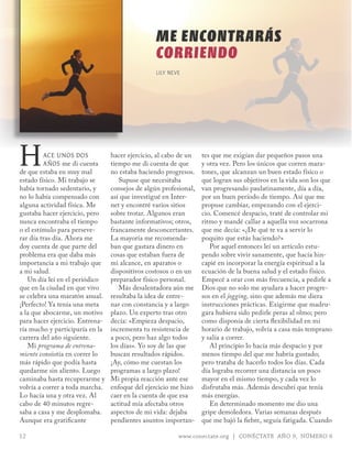 ME ENCONTRARÁS
                                                 CORRIENDO
                                                 LILY NEVE




H        ace Unos dos
         años me di cuenta
de que estaba en muy mal
estado físico. Mi trabajo se
                                 hacer ejercicio, al cabo de un
                                 tiempo me di cuenta de que
                                 no estaba haciendo progresos.
                                    Supuse que necesitaba
                                                                  tes que me exigían dar pequeños pasos una
                                                                  y otra vez. Pero los únicos que corren mara-
                                                                  tones, que alcanzan un buen estado físico o
                                                                  que logran sus objetivos en la vida son los que
había tornado sedentario, y      consejos de algún profesional,   van progresando paulatinamente, día a día,
no lo había compensado con       así que investigué en Inter-     por un buen período de tiempo. Así que me
alguna actividad física. Me      net y encontré varios sitios     propuse cambiar, empezando con el ejerci-
gustaba hacer ejercicio, pero    sobre trotar. Algunos eran       cio. Comencé despacio, traté de controlar mi
nunca encontraba el tiempo       bastante informativos; otros,    ritmo y mandé callar a aquella voz socarrona
o el estímulo para perseve-      francamente desconcertantes.     que me decía: «¿De qué te va a servir lo
rar día tras día. Ahora me       La mayoría me recomenda-         poquito que estás haciendo?»
doy cuenta de que parte del      ban que gastara dinero en           Por aquel entonces leí un artículo estu-
problema era que daba más        cosas que estaban fuera de       pendo sobre vivir sanamente, que hacía hin-
importancia a mi trabajo que     mi alcance, en aparatos o        capié en incorporar la energía espiritual a la
a mi salud.                      dispositivos costosos o en un    ecuación de la buena salud y el estado físico.
   Un día leí en el periódico    preparador físico personal.      Empecé a orar con más frecuencia, a pedirle a
que en la ciudad en que vivo        Más desalentadora aún me      Dios que no solo me ayudara a hacer progre-
se celebra una maratón anual.    resultaba la idea de entre-      sos en el jogging, sino que además me diera
¡Perfecto! Ya tenía una meta     nar con constancia y a largo     instrucciones prácticas. Exigirme que madru-
a la que abocarme, un motivo     plazo. Un experto tras otro      gara hubiera sido pedirle peras al olmo; pero
para hacer ejercicio. Entrena-   decía: «Empieza despacio,        como disponía de cierta flexibilidad en mi
ría mucho y participaría en la   incrementa tu resistencia de     horario de trabajo, volvía a casa más temprano
carrera del año siguiente.       a poco, pero haz algo todos      y salía a correr.
   Mi programa de entrena-       los días». Yo soy de las que        Al principio lo hacía más despacio y por
miento consistía en correr lo    buscan resultados rápidos.       menos tiempo del que me habría gustado;
más rápido que podía hasta       ¡Ay, cómo me cuestan los         pero trataba de hacerlo todos los días. Cada
quedarme sin aliento. Luego      programas a largo plazo!         día lograba recorrer una distancia un poco
caminaba hasta recuperarme y     Mi propia reacción ante ese      mayor en el mismo tiempo, y cada vez lo
volvía a correr a toda marcha.   enfoque del ejercicio me hizo    disfrutaba más. Además descubrí que tenía
Lo hacía una y otra vez. Al      caer en la cuenta de que esa     más energías.
cabo de 40 minutos regre-        actitud mía afectaba otros          En determinado momento me dio una
saba a casa y me desplomaba.     aspectos de mi vida: dejaba      gripe demoledora. Varias semanas después
Aunque era gratificante          pendientes asuntos importan-     que me bajó la fiebre, seguía fatigada. Cuando

12                                                       www.conectate.org | CONÉCTATE AÑO 9, NÚMERO 6
 