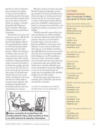 por fin me sentí con fuerzas         Me puse a pensar en otras cosas que
para reanudar mis salidas         llevaba tiempo postergando, asuntos        LECTURAS
a correr, di por perdido el       que requieren la misma planificación y     ENRIQUECEDoRAS
acondicionamiento físico que      ritmo constante, la misma perseveran-      Qué recomienda la Biblia
tanto me había costado alcan-     cia día tras día. Le encontré el gusto     para gozar de buena salud
zar en los meses anteriores.      a correr, a hacer lo que podía cada día
¡Todo ese tiempo y esfuerzo       para estar saludable y mantenerme en       Sigue las normas divinas para
desperdiciado! Ni quería          forma, en sintonía con mi familia y con    disfrutar de buena salud espiritual.
hacer el intento. Me decía:       la gente que quiero, y progresar en mi     Éxodo 15:26
«Quizá mañana puedo hacer         trabajo.                                   Deuteronomio 4:40
la prueba».                          También aprendí a aprovechar esos       Proverbios 4:20,22
   Un día hice caso omiso de      ratos de deporte, en relativa soledad,
todas mis excusas. Me decidí      no solo para reflexionar sobre diversos    Come sano.
a empezar despacio y ver          asuntos, sino para orar al respecto.       Levítico 10:10
hasta dónde llegaba. Descu-       Cuando salgo a correr le cuento a          Salmo 103:5
brí sorprendida que estaba a      Jesús los problemas con los que estoy      Proverbios 23:20,21
un 75% del nivel que había        lidiando. A veces me da soluciones,        Proverbios 25:16
alcanzado antes de enfer-         ideas que no se me habían ocurrido y
marme. Todos mis esfuerzos        que probablemente nunca se me ocurri-      Haz suficiente ejercicio.
no habían sido en vano. Es        rían. En otras ocasiones el solo hecho     Proverbios 21:25
más, mientras corría me fui       de desahogarme con Él contribuye a         Proverbios 31:17
sintiendo mejor. Me resultó       aliviar mi estrés. Asimismo empleo
tonificante respirar profunda-    esos ratos para rezar por otras personas   Descansa bien.
mente y recorrer los prados y     y situaciones, algo que también nece-      Salmo 4:8
los hermosos parajes que hay      sitaba hacer con más asiduidad, pero       Salmo 127:2
cerca de mi casa. Ese día caí     nunca encontraba el momento. Regreso       Eclesiastés 5:12a
en la cuenta de que me encan-     a casa con la sensación de que las
taba correr. El acondiciona-      cargas que me agobiaban han quedado        No cometas excesos.
miento físico era una meta        tiradas a la vera del camino.              1 Corintios 9:25
válida, y la idea de correr una      Puede que nunca participe en esa        Filipenses 4:5a
maratón me había dado el          maratón, pero al final de cada día me
incentivo para empezar. Sin       encontrarás corriendo.                     mantén relaciones sanas con los
embargo, el simple hecho                                                     demás.
de hacerlo todos los días era     LILY NEVE ES mISIoNERA DE LA FAmILIA       Proverbios 16:24
entretenido en sí mismo.          INTERNACIoNAL EN ASIA mERIDIoNAL. ∏        Proverbios 27:9
                                                                             Proverbios 27:17

                                                                             Sé optimista.
                                                                             Proverbios 17:22
                                                                             Proverbios 18:14
                                                                             Filipenses 4:8

                                                                             Cultiva una buena relación con
                                                                             Dios.
 S iempre consciente de la importancia del                                   Proverbios 4:23
 acondicionamiento físico, Raúl incorpora el tenis                           Isaías 40:29–31
 a su dieta semanal de deportes televisados.                                 malaquías 4:2a


CONÉCTATE AÑO 9, NÚMERO 6 | www.conectate.org                                                                   13
 