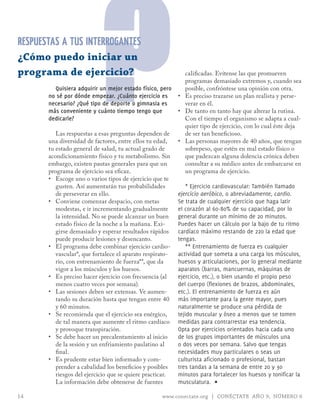programa de ejercicio?

                           ?
RESPUESTAS A TUS INTERROGANTES
¿Cómo puedo iniciar un

         Quisiera adquirir un mejor estado físico, pero
       no sé por dónde empezar. ¿Cuánto ejercicio es
       necesario? ¿Qué tipo de deporte o gimnasia es
       más conveniente y cuánto tiempo tengo que
       dedicarle?

          Las respuestas a esas preguntas dependen de
       una diversidad de factores, entre ellos tu edad,
       tu estado general de salud, tu actual grado de
       acondicionamiento físico y tu metabolismo. Sin
       embargo, existen pautas generales para que un
                                                              calificadas. Evítense las que promueven
                                                              programas demasiado extremos y, cuando sea
                                                              posible, confróntese una opinión con otra.
                                                           •	 Es preciso trazarse un plan realista y perse-
                                                              verar en él.
                                                           •	 De tanto en tanto hay que alterar la rutina.
                                                              Con el tiempo el organismo se adapta a cual-
                                                              quier tipo de ejercicio, con lo cual éste deja
                                                              de ser tan beneficioso.
                                                           •	 Las personas mayores de 40 años, que tengan
                                                              sobrepeso, que estén en mal estado físico o
                                                              que padezcan alguna dolencia crónica deben
                                                              consultar a su médico antes de embarcarse en
       programa de ejercicio sea eficaz.                      un programa de ejercicio.
       •	 Escoge uno o varios tipos de ejercicio que te
          gusten. Así aumentarán tus probabilidades            * Ejercicio cardiovascular: También llamado
          de perseverar en ello.                           ejercicio aeróbico, o abreviadamente, cardio.
       •	 Conviene comenzar despacio, con metas            Se trata de cualquier ejercicio que haga latir
          modestas, e ir incrementando gradualmente        el corazón al 60-80% de su capacidad, por lo
          la intensidad. No se puede alcanzar un buen      general durante un mínimo de 20 minutos.
          estado físico de la noche a la mañana. Exi-      Puedes hacer un cálculo por la bajo de tu ritmo
          girse demasiado y esperar resultados rápidos     cardíaco máximo restando de 220 la edad que
          puede producir lesiones y desencanto.            tengas.
       •	 El programa debe combinar ejercicio cardio-          ** Entrenamiento de fuerza es cualquier
          vascular*, que fortalece el aparato respirato-   actividad que someta a una carga los músculos,
          rio, con entrenamiento de fuerza**, que da       huesos y articulaciones, por lo general mediante
          vigor a los músculos y los huesos.               aparatos (barras, mancuernas, máquinas de
       •	 Es preciso hacer ejercicio con frecuencia (al    ejercicio, etc.), o bien usando el propio peso
          menos cuatro veces por semana).                  del cuerpo (flexiones de brazos, abdominales,
       •	 Las sesiones deben ser extensas. Ve aumen-       etc.). El entrenamiento de fuerza es aún
          tando su duración hasta que tengan entre 40      más importante para la gente mayor, pues
          y 60 minutos.                                    naturalmente se produce una pérdida de
       •	 Se recomienda que el ejercicio sea enérgico,     tejido muscular y óseo a menos que se tomen
          de tal manera que aumente el ritmo cardíaco      medidas para contrarrestar esa tendencia.
          y provoque transpiración.                        opta por ejercicios orientados hacia cada uno
       •	 Se debe hacer un precalentamiento al inicio      de los grupos importantes de músculos una
          de la sesión y un enfriamiento paulatino al      o dos veces por semana. Salvo que tengas
          final.                                           necesidades muy particulares o seas un
       •	 Es prudente estar bien informado y com-          culturista aficionado o profesional, bastan
          prender a cabalidad los beneficios y posibles    tres tandas a la semana de entre 20 y 30
          riesgos del ejercicio que se quiere practicar.   minutos para fortalecer los huesos y tonificar la
          La información debe obtenerse de fuentes         musculatura. ∏

14                                                  www.conectate.org | CONÉCTATE AÑO 9, NÚMERO 6
 