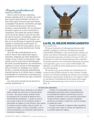 Respira profundamente
EJERCICIo ESPIRITUAL
   Dios es como el aire que respiramos.
Estamos rodeados de Él. Es invisible, pero vital
para nuestra salud y felicidad. Así como nos
hace falta respirar aire puro para estar fuertes
y saludables físicamente, necesitamos comulgar
con el Espíritu de Dios para conservar la
fortaleza y salud espirituales. En circunstancias
normales, respirar es un acto inconsciente e
involuntario. Dios desea que nuestra relación
con Él sea así de natural, y para eso nos dotó
de todo lo necesario. Sin embargo, a diferencia
de la respiración, establecer ese contacto con
Dios no es tan fácil para la mayoría de la gente;
requiere un esfuerzo de nuestra parte. En           LA FE, EL MEJOR MEDICAMENTO
realidad es más fácil de lo que parece. Con un      DAVID BRANDT BERG
poco de práctica resulta más fácil aún. Prueba         El temor, la tensión y el odio generan diversas enfer-
lo siguiente:                                       medades sicológicas y nerviosas. También hay muchas
   Sal al aire libre, preferiblemente en un         enfermedades fisiológicas, como las afecciones cardíacas, la
entorno natural. Haz inspiraciones largas y         artritis y las úlceras estomacales, que pueden verse agrava-
profundas. Imagínate que estás inhalando la         das por las preocupaciones, el temor, el rencor, el odio o el
energía, la luz, el amor y la paz divinas. Luego    pesimismo. La ciencia ha demostrado que tales sentimien-
exhala y haz de cuenta que te desembarazas          tos pueden provocar una acumulación importante de toxinas
del estrés, las preocupaciones, los sentimientos    en el organismo, que a su vez causan enfermedades. En
negativos o lo que sea que te esté aquejando.       definitiva, el estado de ánimo puede provocar una intoxica-
Echa un vistazo a tu alrededor, a la creación       ción del organismo.
de Dios, y continúa respirando profundamente           De ahí que la fe sea un remedio tan extraordinario. La
mientras piensas en Su infinito amor y cuidados.    certeza de que el Padre celestial te ama y vela por ti disipa
Encomiéndale tus inquietudes y preocupaciones       el temor y te infunde serenidad, paz interior y una sensación
y agradécele de antemano que vaya a resolverlo      de bienestar espiritual que da descanso a tus órganos vitales,
todo.                                               lo cual favorece la eliminación de las toxinas de la sangre.
   Con unos pocos minutos de ese ejercicio te       El mejor medicamento que existe es la fe en el amor de
sentirás rejuvenecido. ∏                            Dios. ∏

                                            RESPIRACIóN ABDomINAL
     «La respiración lenta y profunda es sin duda el      También se ha descubierto que la respiración
  mejor remedio que existe hoy en día para aliviar    diafragmática profunda reduce considerablemente
  el estrés —dice James Gordon, profesor clínico      la intensidad del síndrome premenstrual, alivia la
  de psiquiatría de la Facultad de medicina de la     ansiedad, la depresión y otros trastornos emocionales,
  Universidad de Georgetown—. Cuando se llena de      corrige arritmias cardíacas, favorece la digestión,
  aire la parte inferior de los pulmones, donde el    aumenta la circulación y mejora los ciclos de energía y
                                                      la calidad del sueño.
  intercambio de oxígeno es más eficiente, todo cambia.
  Se aminora el pulso cardíaco, baja la tensión, los      Durante la inhalación el abdomen debe expandirse
  músculos se relajan, se alivia la ansiedad, y uno sesi se quiere nutrir todas las células del organismo con
  serena mentalmente. [La respiración abdominal] es   la cantidad óptima de oxígeno.
  sumamente terapéutica».

CONÉCTATE AÑO 9, NÚMERO 6 | www.conectate.org                                                                   15
 