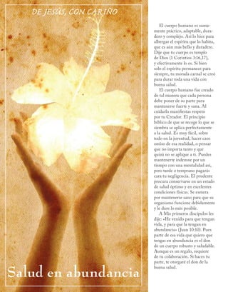 DE JESÚS, CON CARIÑO
                             El cuerpo humano es suma-
                          mente práctico, adaptable, dura-
                          dero y complejo. Así lo hice para
                          albergar el espíritu que lo habita,
                          que es aún más bello y duradero.
                          Dije que tu cuerpo es templo
                          de Dios (1 Corintios 3:16,17),
                          y efectivamente lo es. Si bien
                          solo el espíritu permanece para
                          siempre, tu morada carnal se creó
                          para durar toda una vida con
                          buena salud.
                             El cuerpo humano fue creado
                          de tal manera que cada persona
                          debe poner de su parte para
                          mantenerse fuerte y sana. Al
                          cuidarlo manifiestas respeto
                          por tu Creador. El principio
                          bíblico de que se recoge lo que se
                          siembra se aplica perfectamente
                          a la salud. Es muy fácil, sobre
                          todo en la juventud, hacer caso
                          omiso de esa realidad, o pensar
                          que no importa tanto y que
                          quizá no se aplique a ti. Puedes
                          mantenerte indemne por un
                          tiempo con una mentalidad así,
                          pero tarde o temprano pagarás
                          cara tu negligencia. El prudente
                          procura conservarse en un estado
                          de salud óptimo y en excelentes
                          condiciones físicas. Se esmera
                          por mantenerse sano para que su
                          organismo funcione debidamente
                          y le dure lo más posible.
                             A Mis primeros discípulos les
                          dije: «He venido para que tengan
                          vida, y para que la tengan en
                          abundancia» (Juan 10:10). Pues
                          parte de esa vida que quiero que
                          tengas en abundancia es el don
                          de un cuerpo robusto y saludable.
                          Aunque es un regalo, requiere
                          de tu colaboración. Si haces tu
                          parte, te otorgaré el don de la

Salud en abundancia
                          buena salud.
 