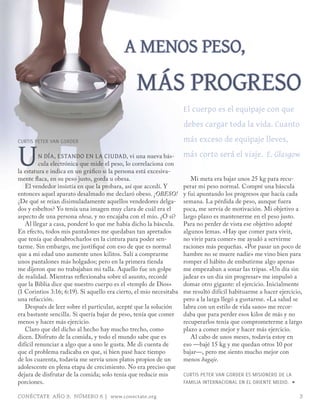 a Menos peso,
                                                MÁs progreso
                                                                     el cuerpo es el equipaje con que
                                                                     debes cargar toda la vida. cuanto
                                                                     más exceso de equipaje lleves,

U
CURTIS PETER VAN GoRDER

         n día, estando en la ciUdad, vi una nueva bás-              más corto será el viaje. E. Glasgow
         cula electrónica que mide el peso, lo correlaciona con
la estatura e indica en un gráfico si la persona está excesiva-
mente flaca, en su peso justo, gorda u obesa.                           Mi meta era bajar unos 25 kg para recu-
   El vendedor insistía en que la probara, así que accedí. Y         perar mi peso normal. Compré una báscula
entonces aquel aparato desalmado me declaró obeso. ¡OBESO!           y fui apuntando los progresos que hacía cada
¿De qué se reían disimuladamente aquellos vendedores delga-          semana. La pérdida de peso, aunque fuera
dos y esbeltos? Yo tenía una imagen muy clara de cuál era el         poca, me servía de motivación. Mi objetivo a
aspecto de una persona obesa, y no encajaba con el mío. ¿O sí?       largo plazo es mantenerme en el peso justo.
   Al llegar a casa, ponderé lo que me había dicho la báscula.       Para no perder de vista ese objetivo adopté
En efecto, todos mis pantalones me quedaban tan apretados            algunos lemas. «Hay que comer para vivir,
que tenía que desabrocharlos en la cintura para poder sen-           no vivir para comer» me ayudó a servirme
tarme. Sin embargo, me justifiqué con eso de que es normal           raciones más pequeñas. «Por pasar un poco de
que a mi edad uno aumente unos kilitos. Salí a comprarme             hambre no se muere nadie» me vino bien para
unos pantalones más holgados; pero en la primera tienda              romper el hábito de embutirme algo apenas
me dijeron que no trabajaban mi talla. Aquello fue un golpe          me empezaban a sonar las tripas. «Un día sin
de realidad. Mientras reflexionaba sobre el asunto, recordé          jadear es un día sin progresar» me impulsó a
que la Biblia dice que nuestro cuerpo es el «templo de Dios»         domar otro gigante: el ejercicio. Inicialmente
(1 Corintios 3:16; 6:19). Si aquello era cierto, el mío necesitaba   me resultó difícil habituarme a hacer ejercicio,
una refacción.                                                       pero a la larga llegó a gustarme. «La salud se
   Después de leer sobre el particular, acepté que la solución       labra con un estilo de vida sano» me recor-
era bastante sencilla. Si quería bajar de peso, tenía que comer      daba que para perder esos kilos de más y no
menos y hacer más ejercicio.                                         recuperarlos tenía que comprometerme a largo
   Claro que del dicho al hecho hay mucho trecho, como               plazo a comer mejor y hacer más ejercicio.
dicen. Disfruto de la comida, y todo el mundo sabe que es               Al cabo de unos meses, todavía estoy en
difícil renunciar a algo que a uno le gusta. Me di cuenta de         eso —bajé 15 kg y me quedan otros 10 por
que el problema radicaba en que, si bien pasé hace tiempo            bajar—, pero me siento mucho mejor con
de los cuarenta, todavía me servía unos platos propios de un         menos bagaje.
adolescente en plena etapa de crecimiento. No era preciso que
dejara de disfrutar de la comida; solo tenía que reducir mis         CURTIS PETER VAN GoRDER ES mISIoNERo DE LA
porciones.                                                           FAmILIA INTERNACIoNAL EN EL oRIENTE mEDIo. ∏

CONÉCTATE AÑO 9, NÚMERO 6 | www.conectate.org                                                                       3
 