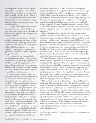 intacto posible, la costilla suele regene-      a los vasos sanguíneos de la piel, lo cual hace que haya más
 rarse, como bien le pudo haber sucedido a       sangre caliente cerca de la superficie. Ese aspecto sonrosado que
 Adán. Uno de los motivos fundamentales          tenemos cuando nos da calor es señal de que el organismo está
 por los que las costillas tienen tal capaci-    reduciendo el exceso de temperatura. Por otra parte, si el centro
 dad de regeneración es que los músculos         de control de temperatura determina que el cuerpo está muy frío,
 intercostales insertos en ellas les propor-     envía una señal para que los vasos sanguíneos se contraigan, lo
 cionan un buen suministro de sangre. Dios       cual disminuye la cantidad de sangre que está cerca de la piel y
 sabe lo que hace.                               reduce la pérdida de calor. Eso es lo que nos da un color pálido
    El cuerpo humano posee muchas otras          o amoratado. Además, da instrucciones a los músculos para que
 características que son un tributo a la         vibren y así generen calor. El cuerpo tirita y por ende comienza a
 previsión e ingenio de nuestro Creador. A       calentarse.
 continuación reproducimos una pequeña          •	 Somos capaces de detectar y discernir sonidos gracias a un
 muestra de ellas:                               diminuto e intrincado instrumento que tenemos en el oído. Las
•	 El esqueleto humano es una estructura         ondas sonoras se desplazan por el canal auditivo, y el tímpano las
 dinámica y flexible de huesos y cartílagos      convierte en vibraciones. Una vez que pasan al oído medio, esas
 unidos mediante bisagras y junturas. Es         vibraciones son captadas por los huesecillos —los tres huesos más
 capaz de automantenerse. Con el objeto de       pequeños y delicados del organismo— y siguen hacia la cóclea
 reducir el daño producido por el roza-          u oído interno, que se asemeja a una concha de caracol llena de
 miento, el cuerpo genera una sustancia          líquido. Las vibraciones le confieren al líquido un movimiento
 gelatinosa lubricante en todos los puntos       ondulatorio que es detectado por unos cilios microscópicos que
 en que hace falta.                              hay en la cóclea. Se generan así señales nerviosas que el cerebro
•	 El organismo es una planta química            entiende e interpreta como sonidos.
 increíblemente compleja y eficiente, que       •	 El corazón bombea sangre a través de decenas de miles de kiló-
 convierte los alimentos que ingerimos en        metros de vasos sanguíneos. Ese flujo lleva nutrientes y oxígeno
 tejido vivo. Además de producir carne,          a cada parte del organismo. Además de que los vasos sanguíneos
 sangre, huesos y dientes, tiene una capa-       son increíblemente flexibles y durables, las paredes internas de las
 cidad notable de autorreparación cuando         arterias tienen una ligera forma de tirabuzón que permite que la
 una de sus partes sufre daños a causa de        sangre corra con mayor facilidad. Cuanto más fluido es el paso
 un accidente o enfermedad.                      de la sangre, menos esfuerzo tiene que hacer el corazón. Aunque
•	 El cuerpo humano cuenta con un ter-           éste puede parecer un factor de poca monta, es importante si se
 mostato que regula tanto nuestro sistema        considera que el corazón tiene que bombear un promedio de seis
 de calefacción como el de refrigeración,        litros de sangre por minuto toda la vida.
 manteniendo la temperatura a unos                  Werner Gitt, ex profesor del Instituto Federal de Física y Tec-
 36,8°C. Un diminuto dispositivo ubicado         nología de Alemania, escribió: «No cabe duda de que el sistema
 en el hipotálamo envía periódicamente           de procesamiento de información más complejo que existe es el
 una señal sobre la temperatura ideal del        cuerpo humano». Calculó que toda la información que nuestro
 cuerpo a otra parte del encéfalo que la         cuerpo procesa cada día —los datos relacionados con los procesos
 compara con los mensajes que recibe de          conscientes, como el habla y los movimientos voluntarios, más los
 distintas partes del organismo sobre la         utilizados en las funciones orgánicas y sistémicas inconscientes—
 temperatura real del mismo. Si la tempe-        equivale aproximadamente a 1024 bits. Para expresar una cifra
 ratura está demasiado alta, se envía una        tan astronómica en términos más comprensibles, equivale a un
 señal a otro centro de control del encéfalo     millón de veces la suma de los conocimientos que la humanidad
 que ordena a las glándulas sudoríparas          tiene almacenados en las bibliotecas de todo el mundo.
 que humedezcan la superficie de la piel. A          ¡Sin duda que el cuerpo humano es una obra formidable!,
 medida que se evapora el sudor, absorbe         como dijo el salmista.
 calor, lo que produce un efecto de enfria-
 miento. El proceso se refuerza mediante        (LoS DAToS PRESENTADoS SE TomARoN DE ARTíCULoS DE JoSEPH PATURI Y
 una segunda señal que manda dilatarse          CARL WIELAND.) ∏

CONÉCTATE AÑO 9, NÚMERO 6 | www.conectate.org                                                                       5
 