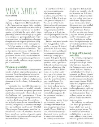 VIDA SAnA
                                                       Comer bien se reduce a        cias negativas de la falta de
                                                   seguir unas pocas pautas          ejercicio son parecidas a las de
                                                   relativamente simples             una alimentación deficiente:
mARíA FoNTAINE                                     (v. Receta para comer bien en     tardan más en hacerse paten-
                                                   la página 8). Eso sí, será sen-   tes, pero tarde o temprano se
    Conservar la salud requiere esfuerzo; no es cillo, pero no siempre fácil.        manifiestan. El ejercicio es
algo que se da por sí solo. Hay que abocarse       Aunque modificar malos            lo que nos mantiene activos
a ello. Generalmente supone algún sacrificio, hábitos alimenticios requiere          físicamente y da oportunidad
replantearnos nuestro orden de prioridades y       determinación y planifica-        al organismo de desintoxi-
renunciar a ciertos placeres que nos pueden        ción, es impresionante lo         carse y repararse. Además
resultar perjudiciales. La buena salud a largo     rápido que se le despierta a      fortalece los músculos, huesos
plazo exige una inversión a largo plazo; pero      uno el apetito por las comidas    y órganos internos, y estimula
es lo más juicioso que se puede hacer. Mejor       sanas y pierde el gusto por las   nuestro sistema inmunoló-
es ocuparnos un poco cada día en robustecer        malsanas.                         gico. Prácticamente no hay
el organismo que despreocuparnos de ello y             Dormir bien puede parecer     célula del organismo que no
acarrearnos trastornos más o menos graves.         muy fácil, pero hoy en día        se beneficie cuando uno hace
    En lo que a salud se refiere —al igual que     mucha gente trata de desem-       ejercicio debidamente y con
en muchos otros aspectos de la vida—, Dios         peñarse con déficit de sueño.     regularidad.
no hace por nosotros lo que podemos y debe- Si bien es cierto que algunas
mos hacer nosotros. Él cuenta con que res-         personas necesitan dormir         El nexo entre cuerpo
guardemos nuestra salud y normalmente no           menos que otras y que la          y espíritu
nos libra de las consecuencias negativas que       mayoría de la gente duerme           No obstante, así pongamos
sufrimos cuando, pudiendo escoger, optamos menos conforme envejece, las              todo de nuestra parte, eso
por lo menos sano.                                 presiones reales y percibidas     no es garantía de que no nos
                                                   de la vida moderna impulsan       enfermaremos. Las dolen-
Principios esenciales                              a muchos a llevar una vida        cias físicas son consecuencia
    Todos los días edificamos o derrumbamos        ajetreada a costa de dormir       natural de la vida. Dejando
nuestra salud con las pequeñas decisiones que menos de las siete u ocho              a un lado el aspecto físico, es
tomamos. Cada día realizamos inconscien-           horas que el organismo nos        innegable que Dios a veces se
temente un sinnúmero de acciones que no            pide para gozar de óptima         vale de las enfermedades para
solo afectan nuestro estado de salud presente, salud. Es un contrasentido,           fortalecernos espiritualmente,
sino nuestra fortaleza física y defensas a largo pues cuando hemos des-              pues cuando estamos débiles
plazo.                                             cansado bien aprovecha-           somos más propensos a acudir
    Felizmente, Dios ha establecido preceptos      mos mejor las horas en que        a Él en busca de ayuda, lo
muy claros para conservar la salud, los cuales estamos despiertos. Un sueño          cual templa nuestro espíritu y
se pueden clasificar en tres grupos principales: profundo, pleno y reparador         nuestro carácter. En ese caso,
espirituales, emocionales y físicos. En lo espi- estimula la segregación de          una dolencia podría llegar a
ritual debemos vivir en armonía con el Señor, hormonas que combaten el               ser lo mejor que nos habría
descubrir el plan que Él tiene para nosotros,      envejecimiento.                   podido suceder en determi-
y seguirlo. En lo emocional debemos tener              Las personas que no tienen    nado momento.
una actitud positiva, la cual reduce el estrés, la por costumbre hacer ejer-            Sin embargo, normalmente
ansiedad, la angustia y otras emociones nega- cicio regularmente tienden             Dios desea que gocemos de
tivas que inciden en nuestra salud y felicidad. a minimizar ese aspecto de           buena salud y hace todo lo
Y los preceptos físicos pueden resumirse en        su vida. Es más difícil hacer     posible para que así sea. No
este sencillo axioma: «Comer bien, descansar caso omiso de la necesidad              es aventurado afirmar que
bien y hacer buen ejercicio». Algunos especia- de dormir, porque los efectos         probablemente lo que más le
listas consideran que esos son los tres pilares    se sienten de inmediato.          cuesta a Dios es protegernos
del cuidado físico de la salud.                    En cambio, las consecuen-         del daño que nos ocasionamos

6                                                         www.conectate.org | CONÉCTATE AÑO 9, NÚMERO 6
 