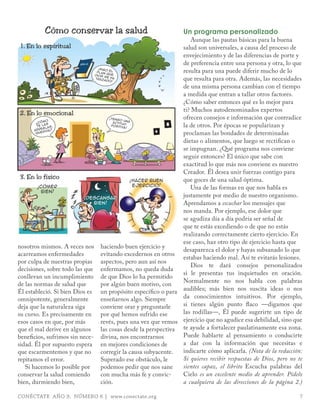 Cómo conservar la salud                                 Un programa personalizado
                                                                       Aunque las pautas básicas para la buena
1. En lo espiritual                                                salud son universales, a causa del proceso de
                                                                   envejecimiento y de las diferencias de porte y
                         biblia                                    de preferencia entre una persona y otra, lo que
                                  Sigo
                                                                   resulta para una puede diferir mucho de lo
                                  !
                                plan     el
                                       que
                               dios
                               tra z
                                     m e ha
                                     a d o!                        que resulta para otra. Además, las necesidades
                                                                   de una misma persona cambian con el tiempo
                                                                   a medida que entran a tallar otros factores.
                                                                   ¿Cómo saber entonces qué es lo mejor para
                                                                   ti? Muchos autodenominados expertos
 2. En lo emocional
                o
                                      !
                                          Te n go
                                                    u
                                                                   ofrecen consejos e información que contradice
         C óm                               a ctitu na
                                                                   la de otros. Por épocas se popularizan y
       ?
              as
        t e l as,                         posit d
                                                  iva !
            e gl ?
       ar r
        que
              rida
                                                                   proclaman las bondades de determinadas
                                                                   dietas o alimentos, que luego se rectifican o
                                                                   se impugnan. ¿Qué programa nos conviene
                                                                   seguir entonces? El único que sabe con
                                                                   exactitud lo que más nos conviene es nuestro
                                                                   Creador. Él desea unir fuerzas contigo para
 3. En lo físico                                                   que goces de una salud óptima.
                                                        Hacer buen
                                             !
                                                        ejercicio!
          Comer                                                        Una de las formas en que nos habla es
       !
            bien!
                            Descansar
                            !                                      justamente por medio de nuestro organismo.
                              bien!                                Aprendamos a escuchar los mensajes que
                                                                   nos manda. Por ejemplo, ese dolor que
                                                                   se agudiza día a día podría ser señal de
                                                                   que te estás excediendo o de que no estás
                                                                   realizando correctamente cierto ejercicio. En
                                                                   ese caso, haz otro tipo de ejercicio hasta que
nosotros mismos. A veces nos haciendo buen ejercicio y
                                                                   desaparezca el dolor y hayas subsanado lo que
acarreamos enfermedades            evitando excedernos en otros
                                                                   estabas haciendo mal. Así te evitarás lesiones.
por culpa de nuestras propias aspectos, pero aun así nos
                                                                       Dios te dará consejos personalizados
decisiones, sobre todo las que enfermamos, no queda duda
                                                                   si le presentas tus inquietudes en oración.
conllevan un incumplimiento de que Dios lo ha permitido
                                                                   Normalmente no nos habla con palabras
de las normas de salud que         por algún buen motivo, con
Él estableció. Si bien Dios es un propósito específico o para audibles; más bien nos suscita ideas o nos
omnipotente, generalmente          enseñarnos algo. Siempre        da conocimientos intuitivos. Por ejemplo,
deja que la naturaleza siga        conviene orar y preguntarle     si tienes algún punto flaco —digamos que
su curso. Es precisamente en por qué hemos sufrido ese             las rodillas—, Él puede sugerirte un tipo de
esos casos en que, por más         revés, pues una vez que vemos ejercicio que no agudice esa debilidad, sino que
que el mal derive en algunos       las cosas desde la perspectiva te ayude a fortalecer paulatinamente esa zona.
beneficios, sufrimos sin nece- divina, nos encontrarnos            Puede hablarte al pensamiento o conducirte
sidad. Él por supuesto espera en mejores condiciones de            a dar con la información que necesitas e
que escarmentemos y que no         corregir la causa subyacente.   indicarte cómo aplicarla. (Nota de la redacción:
repitamos el error.                Superado ese obstáculo, le      Si quieres recibir respuestas de Dios, pero no te
   Si hacemos lo posible por       podemos pedir que nos sane      sientes capaz, el librito Escucha palabras del
conservar la salud comiendo        con mucha más fe y convic-      Cielo es un excelente medio de aprender. Pídelo
bien, durmiendo bien,              ción.                           a cualquiera de las direcciones de la página 2.)

CONÉCTATE AÑO 9, NÚMERO 6 | www.conectate.org                                                                     7
 
