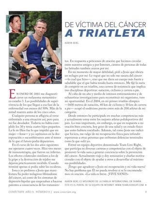 DE VÍCTIMA DEL CÁNCER
                                             A TRIATLETA
                                             AARoN BERG




                                             tos. En respuesta a peticiones de oración que hicimos circular
                                             entre nuestros amigos y por Internet, cientos de personas de todas
                                             las latitudes también oraron por mí.
                                                En mi momento de mayor debilidad, pedí a Jesús que obrara
                                             un milagro por mí: Le rogué que no solo me sanara del cáncer
                                             —lo cual que hizo—, sino que me diera un cuerpo más fuerte y
                                             saludable que el que había tenido hasta entonces. Me fijé la meta



e
                                             de competir en un triatlón, una carrera de resistencia que implica
                                             tres disciplinas deportivas: natación, ciclismo y carrera a pie.
       n enero de 2002 me diagnosti-            Al cabo de un año y medio de intensos entrenamientos y de
       caron un melanoma metastásico         exhaustivas investigaciones para reconstituir mi organismo, tuve
en estadio 3. Las posibilidades de super-    mi oportunidad. En el 2004, en mi primer triatlón olímpico
vivencia de los que llegan a esa fase de la  —1600 metros de natación, 40 km de ciclismo y 10 km de carrera
enfermedad son menos del 50%. Más de la      a pie— ocupé el undécimo puesto entre más de 200 atletas de mi
mitad mueren antes de los cinco años.        categoría.
   Cualquier persona se afligiría al verse      Desde entonces he participado en muchas competencias más
enfrentada a una situación así; pero para    y actualmente estoy entre los mejores atletas polideportivos del
mí fue desolador. Todavía no había cum-      país. Lo más importante, sin embargo, es que en respuesta a mi
plido los 30 y tenía cuatro hijos pequeños.  oración bien concreta, hoy gozo de una salud y un estado físico
La fe en Dios fue lo que impidió que mi      que antes hubiera envidiado. Además, tal como Jesús me indicó
mujer —Iona— y yo cayéramos en la des-       que hiciera, me valgo de mi recuperación física para infundir
esperación o sucumbiéramos ante el temor     esperanzas a otras personas que enfrentan dolencias terminales
de lo que el futuro podía depararnos.        como la que sufrí yo.
   En el curso de los dos años siguientes       Formé un equipo deportivo denominado Team Live Right,
me operaron cuatro veces. Hice tres meses    que participa en diversas carreras y competencias con el objeto de
de inmunoterapia, que fueron un infierno.    promover la vida sana y generar conciencia sobre la prevención
Los efectos colaterales similares a los de   del cáncer. Actualmente viajo y doy seminarios y charlas motiva-
la gripe y la destrucción de tejidos me      cionales con el objeto de ayudar a otros a desarrollar al máximo
dejaron prácticamente inválido. Cuando       sus posibilidades.
terminé apenas si podía subir las escaleras.    ¡Tengo que agradecer a Jesús mi recuperación y mi vida nueva!
   Iona y yo pedimos a Jesús que mani-       No hay problema que Él no pueda resolver si se lo encomenda-
festara Su poder milagroso librándome        mos en oración. «La vida es breve. ¡VIVE SANO!»
del cáncer, así como de los síntomas de
depresión bipolar que empezaban a hacerse AARoN BERG ES mISIoNERo DE LA FAmILIA INTERNACIoNAL EN TAIWáN.
patentes a consecuencia de los tratamien-    ESTE ES EL PoRTAL DE SU EQUIPo EN INTERNET: WWW.TEAmLIVERIGHT.Com ∏

CONÉCTATE AÑO 9, NÚMERO 6 | www.conectate.org                                                                  9
 