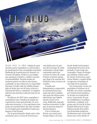 El alu d
     SImON BERNARD




dEsdE hacE 15 años trabajo de guía            solo había una a la que       desde donde iniciaríamos
turístico para esquiadores y practicantes     nos diera tiempo de subir     el principal descenso de la
de snowboard en las escarpadas montañas       caminando y luego bajar       jornada. Como tengo por
Hakkoda de la prefectura de Aomori, en        esquiando antes que           costumbre, llamé al refugio
el norte del Japón. Si bien es un trabajo     cerrara el centro de esquí.   por teléfono celular antes
que apasiona y tonifica, conlleva enorme      Fuimos el primer grupo        de iniciar el descenso, para
responsabilidad. Turistas ávidos de           que llegó a la estación del   avisar dónde y cuándo debía
aventura ponen su vida en mis manos,          teleférico más cercana a la   recogernos el autobús al
confiando en que velaré por su seguridad.     cumbre.                       otro lado de la montaña.
Durante el largo viaje de subida siempre         Cuando nos                    En el momento en que me
pido al Señor que me dé buen criterio y       disponíamos a emprender       guardaba el teléfono en el
orientación física y espiritual. Le imploro   la caminata hacia una         bolsillo, nos vimos azotados
además que proteja a cada persona de mi       zona más alta y aislada,      por vientos huracanados y
grupo.                                        otro guía me detuvo para      se desató un temporal de
   En febrero de 2007 siete esquiadores       advertirme que habría         nieve. Consciente de que
australianos que visitaban la región me       mucho viento en la            nos hallábamos en peligro
contrataron como guía privado. Se acer-       cima. Habiendo capeado        inminente, expliqué a mi
caba una tormenta, y si no partíamos tem-     muchas tormentas, le dije     grupo que la ruta de la hon-
prano nos quedaríamos dos días varados        que no preveía mayores        donada abierta por la que
en el refugio para esquiadores hasta que      inconvenientes.               había pensado descender
pasara el mal tiempo.                            Con el viento por          era demasiado peligrosa.
   Por lo general puedo elegir entre ocho     detrás, nos tomó poco         Tendríamos que retroceder
montañas; pero a causa de la borrasca,        tiempo llegar a la cima       hasta una cresta donde el

10                                                   www.conectate.org | CONÉCTATE AÑO 9, NÚMERO 9
 