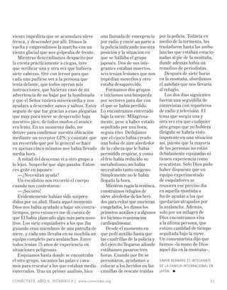 viento impediría que se acumulara nieve      una llamada de emergencia        por la policía. Todavía en
fresca, y descender por allí. Dimos la       por radio y envié un parte a     medio de la tormenta, los
vuelta y emprendimos la marcha con un        la policía indicando nuestra     trasladaron hasta las ambu-
viento glacial que nos golpeaba de frente.   posición y la situación en       lancias que estaban estacio-
   Mientras descendíamos despacito por       que se hallaba el grupo          nadas al pie de la montaña,
la cresta prácticamente a ciegas, tuve       japonés. Dos de sus inte-        donde además había un
que verificar una y otra vez que hubiera     grantes estaban muertos,         remolino de periodistas.
siete cabezas. Oré con fervor para que       seis tenían lesiones que nos        Después de siete horas
cada uno pudiese ver a la persona que        impedían moverlos y otro         en la montaña, abordamos
tenía delante, que todos oyeran mis          estaba desaparecido.             el autobús que nos llevaría
instrucciones, que hicieran caso de mi          Formamos dos grupos           al refugio.
advertencia de no bajar por la hondonada     e iniciamos una búsqueda            Los dos días siguientes
y que el Señor tuviera misericordia y nos    por sectores para dar con        fueron una seguidilla de
ayudara a descender sanos y salvos. Estoy    el que se había perdido.         entrevistas con reporteros
seguro de que fue gracias a esas plegarias   Lo encontramos enterrado         de radio y televisión. El
que muy poca nieve se desprendió bajo        bajo la nieve. Milagrosa-        tema que surgía una y
nuestros pies; de todos modos el avance      mente, pese a haber estado       otra vez era que cualquier
era lento. En un momento dado, me            sepultado por una hora,          otro grupo que yo hubiera
detuve para confirmar nuestra ubicación      seguía vivo. Dedujimos           dirigido se habría visto
mediante un receptor GPS, y constaté que     que el casco había creado        impotente en una situación
un recorrido que por lo general se hace      una bolsa de aire alrededor      así, puesto que la mayoría
en apenas cinco minutos nos había llevado    de la cabeza que le había        de las personas no están
media hora.                                  permitido respirar, y como       debidamente equipadas ni
   A mitad del descenso vi a otro grupo a    el frío había reducido su        tienen experiencia como
lo lejos. Sospeché que algo pasaba. Enton-   metabolismo, no había            rescatistas. Solo Dios pudo
ces grité en japonés:                        necesitado tanto oxígeno.        haber dispuesto que un
   —¿Necesitan ayuda?                        Simplemente no le había          equipo experimentado
   Un escalofrío nos recorrió el cuerpo      llegado la hora.                 de esquiadores se
cuando nos contestaron:                         Mientras rugía la ventisca,   reuniera ese preciso día
   —¡Socorro!                                construimos refugios de          en aquella montaña a
   Evidentemente habían sido sorpren-        nieve alrededor de los heri-     fin de ayudar a los que
didos por un alud. Hasta aquel momento       dos para evitar que murieran     quedarían atrapados por
Dios nos había ayudado a bajar sin contra-   congelados, les dimos los        la avalancha. Además,
tiempos, pero entonces me di cuenta de       primeros auxilios y a algunos    solo por un milagro de
que Él había planeado algo más para noso-    les hicimos reanimación          Dios encontramos viva
tros. Los siete esquiadores a los que iba    cardiopulmonar.                  a la última persona, que
guiando eran miembros de una patrulla de        Desde el momento en           estuvo cantidad de tiempo
nieve, y cada uno llevaba en su mochila un   que pedí auxilio hasta que       sepultada bajo la nieve.
equipo completo para avalanchas. Entre       las cuadrillas de la policía y   Un comentarista dijo que
todos tenían 75 años de experiencia en       del ejército llegaron adonde     fuimos «la mano de Dios
situaciones peligrosas.                      estábamos pasaron tres           aquel día en la montaña».
   Esquiamos hasta donde se encontraba       horas. Cuando por fin se
el otro grupo, sacamos las palas y cava-     personaron, ayudamos a           SImON BERNARD ES INTEGRANTE
mos para rescatar a los que estaban medio    colocar a los heridos en las     DE LA FAmILIA INTERNACIONAL EN
enterrados. Tras un primer análisis, hice    camillas de rescate traídas      JAPóN. ≈

CONÉCTATE AÑO 9, NÚMERO 9 | www.conectate.org                                                             11
 