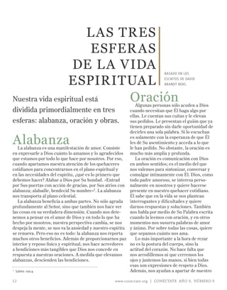 L AS TRES
                          ESFER AS
                   DE L A VIDA                                              BASADO EN LOS

                  ESPIRITUAL                                                ESCRITOS DE DAVID
                                                                            BRANDT BERG



Nuestra vida espiritual está  Oración                         Algunas personas sólo acuden a Dios
dividida primordialmente en tres                           cuando necesitan que Él haga algo por
                                                           ellas. Le cuentan sus cuitas y le elevan
esferas: alabanza, oración y obras.                        sus pedidos. Le presentan el guión que ya
                                                           tienen preparado sin darle oportunidad de
                                                           decirles una sola palabra. Si lo escuchan

Alabanza
   La alabanza es una manifestación de amor. Consiste
                                                           es solamente con la esperanza de que Él
                                                           les dé Su asentimiento y acceda a lo que
                                                           le han pedido. No obstante, la oración es
en expresarle a Dios cuánto lo amamos y lo agradecidos     mucho más amplia y profunda.
que estamos por todo lo que hace por nosotros. Por eso,       La oración es comunicación con Dios
cuando apartamos nuestra atención de los quehaceres        en ambos sentidos; es el medio del que
cotidianos para concentrarnos en el plano espiritual y     nos valemos para sintonizar, conversar y
en las necesidades del espíritu, ¿qué es lo primero que    comulgar íntimamente con Él. Dios, como
debemos hacer? Alabar a Dios por Su bondad. «Entrad        todo padre amoroso, se interesa perso-
por Sus puertas con acción de gracias, por Sus atrios con nalmente en nosotros y quiere hacerse
alabanza; alabadle, bendecid Su nombre»1. La alabanza      presente en nuestro quehacer cotidiano.
nos transporta al plano celestial.                         Él sabe que en la vida se nos plantean
   La alabanza beneficia a ambas partes. No sólo agrada    interrogantes y dificultades y quiere
profundamente al Señor, sino que también nos hace ver      darnos respuestas y soluciones. También
las cosas en su verdadera dimensión. Cuando nos dete-      nos habla por medio de Su Palabra escrita
nemos a pensar en el amor de Dios y en todo lo que ha      cuando la leemos con oración, y en otros
hecho por nosotros, nuestra perspectiva cambia, se nos     momentos nos susurra palabras de amor
despeja la mente, se nos va la ansiedad y nuestro espíritu y ánimo. Por sobre todas las cosas, quiere
se renueva. Pero eso no es todo: la alabanza nos reporta   que sepamos cuánto nos ama.
muchos otros beneficios. Además de proporcionarnos paz        Lo más importante a la hora de rezar
interior y reposo físico y espiritual, nos hace acreedores no es la postura del cuerpo, sino la
a bendiciones más tangibles que Dios nos concede en        actitud del corazón. No hace falta que
respuesta a nuestras oraciones. A medida que elevamos      nos arrodillemos ni que cerremos los
alabanzas, descienden las bendiciones.                     ojos y juntemos las manos, si bien todas
                                                           esas son expresiones de respeto a Dios.
1 Salmo 100:4                                              Además, nos ayudan a apartar de nuestro

12                                                 www.conectate.org | CONÉCTATE AÑO 9, NÚMERO 9
 