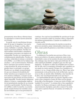 pensamiento otras ideas y distracciones.                continuo. Sea cual sea la modalidad de oración por la que
Lo principal es centrar nuestra atención                optes, lo esencial es abrir tu corazón a Dios y expresarle
en el Señor.                                            tus íntimos pensamientos. Consiste en establecer un
   Se puede orar de muchísimas formas,                  vínculo con Él.
más de las que te imaginas. Las oracio-                    Cuanto más introduzcamos la oración en nuestros
nes pueden ser largas o cortas, silen-                  procesos mentales, mejor sintonizados estaremos con
ciosas, habladas o cantadas. Algunas ni                 Dios, mejor podrá Él guiarnos y más felices seremos.
siquiera precisan palabras. Pueden ser
intercambios entretenidos y familiares
u homenajes reverentes con matices de
solemnidad. Pueden ser espontáneas o
                                                        Obras
                                                           La alabanza y la oración nos acercan a Dios y nos
cuidadosamente planificadas. Pueden ser                 hacen acreedores a Su guía y asistencia, tanto en las
escritas: redáctalas tú mismo o extráelas               nimiedades como en los asuntos de gran trascendencia.
de la Biblia —en el libro de los Salmos hay             Sin embargo, hay otro factor clave para disfrutar de una
muchas— o de un devocionario. Podemos                   vida espiritual saludable: cumplir lo que nos dice que
hacer oraciones por nosotros mismos                     hagamos. «Si alguno es oidor de la Palabra pero no hace-
o para beneficio de otras personas. Se                  dor de ella, éste es semejante al hombre que considera en
pueden hacer en privado o en grupo.                     un espejo su rostro natural. Porque él se considera a sí
Pueden ser un simple reconocimiento                     mismo, y se va, y luego olvida cómo era. Mas el que mira
de que necesitamos la bendición del                     atentamente en la perfecta ley, la de la libertad, y perse-
Señor mientras nos ocupamos de nues-                    vera en ella, no siendo oidor olvidadizo, sino hacedor de
tros asuntos cotidianos, o ruegos en que                la obra, éste será bienaventurado en lo que hace»1.
invocamos la guía divina al vernos frente a                La espiritualidad llevada a la práctica significa entre
algún imposible. Pueden incluir alabanzas               otras cosas compartir el amor de Dios con los demás.
alegres y vivaces, o apasionadas súplicas               Jesús dijo a Sus discípulos: «Como me envió el Padre, así
de arrepentimiento nacidas de un corazón                también Yo os envío»2 . Lo mismo dice a Sus seguidores
contrito y quebrantado. Pueden hacerse                  actuales: los llama a entregarse cada día para atender
de rodillas o sobre la marcha. La oración               amorosamente al prójimo, para dar a conocer Su sentir
puede asumir formas tan variadas como                   y Su amor a quienes buscan «el camino, la verdad y la
las necesidades que se nos presentan de                 vida»3. ≈

1   Santiago 1:23-25   2   Juan 20:21   3   Juan 14:6

CONÉCTATE AÑO 9, NÚMERO 9 | www.conectate.org                                                                    13
 