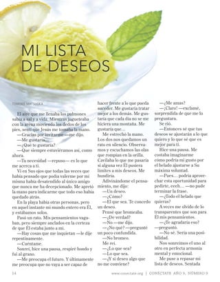 MI LISTA
     DE DESEOS

TOmOkO mATSUOkA                            hacer frente a lo que pueda      —¿Me amas?
                                           suceder. Me gustaría tratar      —¡Claro! —exclamé,
   El aire que me llenaba los pulmones     mejor a los demás. Me gus-    sorprendida de que me lo
sabía a sal y a vida. Mientras jugueteaba  taría que cada día no se me   preguntara.
con la arena moviendo los dedos de los     hiciera una montaña. Me          Se rió.
pies, sentí que Jesús me tomaba la mano.   gustaría que…                    —Entonces sé que tus
   —Gracias por invitarme —me dijo.           Me estrechó la mano.       deseos se ajustarán a lo que
   —Me gustaría…                           Los dos nos quedamos un       quiero y lo que sé que es
   —¿Qué te gustaría?                      rato en silencio. Observa-    mejor para ti.
   —Que siempre estuviéramos así, como mos y escuchamos las olas            Hice una pausa. Me
ahora.                                     que rompían en la orilla.     costaba imaginarme
   —Tu necesidad —repuso— es lo que        Cavilaba lo que me pasaría    cómo podría mi gusto por
me acerca a ti.                            si alguna vez Él pusiera      el helado ajustarse a Su
   Vi en Sus ojos que todas las veces que  límites a mis deseos. Me      máxima voluntad.
había pensado que podía valerme por mí     hundiría.                        —Pues… podría aprove-
misma había desatendido al único amigo        Adivinándome el pensa-     char esta oportunidad para
que nunca me ha decepcionado. Me apretó miento, me dijo:                 pedirte, eeeh… —no pude
la mano para indicarme que todo eso había     —Un deseo.                 terminar la frase.
quedado atrás.                                —¿Cómo?                       —¿Todo el helado que
   En la playa había otras personas, pero     —El que sea. Te concedo    quieras?
en aquel instante mi mundo entero era Él, un deseo.                         A veces me olvido de lo
y estábamos solos.                            Pensé que bromeaba.        transparentes que son para
   Pasó un rato. Mis pensamientos vaga-       —¿De verdad?               Él mis pensamientos.
ban, pero siempre anclados en la certeza      —No —me dijo.                 —¿Te agradaría eso?
de que Él estaba junto a mí.                  —¿No qué? —pregunté        —preguntó.
   —Hay cosas que me inquietan —le dije un poco confundida.                 —No sé. Sería una posi-
repentinamente.                               —No bromeo.                bilidad.
   —Cuéntame.                                 Me reí.                       Nos sonreímos el uno al
   Sonreí, hice una pausa, respiré hondo y    —¿Lo que sea?              otro en perfecta armonía
fui al grano.                                 —Lo que sea.               mental y emocional.
   —Me preocupa el futuro. Y últimamente      —¿Y si deseo algo que         Me puse a repasar mi
me preocupa que no vaya a ser capaz de     no me conviene?               lista de deseos. Sentada

14                                                www.conectate.org | CONÉCTATE AÑO 9, NÚMERO 9
 