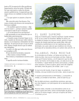 junto a Él, la mayoría de ellos perdieron
importancia; otros los taché. Al lado del
Ser que más quiero, todos los demás
amores palidecieron. Comprendí que mi
mayor deseo en realidad era hacerlo feliz
a Él.
   —Lo que quiero es amarte y hacerte
feliz.
   Me estrechó entre Sus brazos. Fue
como si todos mis deseos sin excepción se
hicieran realidad.
   —Yo también quiero lo mismo —dijo
con voz suave—, porque entonces podré
concederte todo lo que te ilusiona.
   —¿Y si mis deseos no son buenos?
—dije pensando en una situación que se                         EL GURÚ SUPREM O
había dado anteriormente.                                      Jesús es el máximo guía y maestro espiritual. Cuando meditas
   —Cuando ocupo el primer lugar en tu                         en Él, Su luz y amor te envuelven. meditar en Jesús y en
vida, cuando me deseas por sobre todo lo                       Su Palabra te produce los mayores éxtasis, genera el mayor
demás, te recompenso colmándote de ben-                        traspaso de energía espiritual que pueda haber. más aún,
diciones. Te procuro lo que sé que te hará                     contribuirá a transformarte en el ser espiritual que estás
feliz. Hasta cumplo deseos que ni sabías                       destinado a ser, pues cada vez que estableces ese vínculo,
que abrigabas.                                                 participas de Su naturaleza divina y te vuelves más como Él. ≈
   Lo miré y le dije que todos mis deseos
se cumplían en Él.
   Él me devolvió la mirada y anunció:                         PAL ABR AS PAR A MEDITAR
   —Hoy vamos a tomar helado.                                  En el principio era el Verbo, y el Verbo era con Dios, y el
   Nos reímos y reanudamos nuestra cami-                       Verbo era Dios. Este era en el principio con Dios. Todas las
nata.                                                          cosas por Él fueron hechas, y sin Él nada de lo que ha sido
   Y aquella noche tuvimos helado.                             hecho, fue hecho. En Él estaba la vida, y la vida era la luz de
                                                               los hombres. Y aquel Verbo fue hecho carne [Jesús], y habitó
TOmOkO mATSUOkA ES mIEmBRO DE LA FAmILIA                       entre nosotros (y vimos Su gloria, gloria como del unigénito
INTERNACIONAL. ≈                                               del Padre), lleno de gracia y de verdad. Juan 1:1-4,14

 ¿Así que
 estuviste
                                                               Yo soy la luz del mundo; el que me sigue, no andará en
  orando
    esta
                                                               tinieblas, sino que tendrá la luz de la vida. Jesús en Juan 8:12
  mañana,
  Isabel?
                                                               Si vosotros permaneciereis en mi Palabra, […] conoceréis la
             ¡En efecto!
              ¿Cómo lo
                                                               verdad, y la verdad os hará libres. Jesús en Juan 8:31,32
               sabe?

                                                               Nos ha dado preciosas y grandísimas promesas, para que
                                                               por ellas llegaseis a ser participantes de la naturaleza divina.
                                                               2 Pedro 1:4

                                                               Nosotros todos, mirando a cara descubierta como en un
En la oficina, algunos consideraban que don Wifredo tenía un   espejo la gloria del Señor, somos transformados de gloria en
sexto sentido, porque increíblemente siempre sabía quienes     gloria en la misma imagen, como por el Espíritu del Señor.
eran los empleados que solían orar todos los días.
                                                               2 Corintios 3:18 ≈

CONÉCTATE AÑO 9, NÚMERO 9 | www.conectate.org                                                                                 15
 