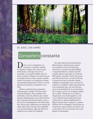 DE JESÚS, CON CARIÑO



 Compañero constante

D
                                             En toda relación de amistad hace
        eseo ser tu compañero, tu         falta tiempo y práctica para entrar
        consejero, tu pronto auxilio,     en confianza con la otra persona,
no alguien a quien solo conoces por       sincerarse y actuar con naturalidad
referencias, o del que rara vez te        y espontaneidad. Lo mismo sucede
acuerdas, o con quien hablas muy de       cuando quieres aprender a conversar
tanto en tanto. Tampoco me interesa ser   libremente conmigo. Puede que venir
un simple asesor al que acudes cuando     ante Mi presencia y reconocer Mi voz
estás en un apuro o te aprestas a tomar   te parezca un poco extraño o hasta
una decisión importante. Deseo ser una    trabajoso al principio; pero si haces el
presencia amorosa y constante en tu       esfuerzo, te hablaré. Quizá las primeras
vida.                                     veces pensarás que esa vocecita que
   Quiero comunicarme personal y          oyes en lo profundo de tu ser proviene
directamente contigo. No deseo una        de tu mente, pero con el tiempo sabrás
relación distante, fría o mental, sino    que es Mía. Puede que te dé ideas o
profunda y sincera. Quiero que comul-     respuestas a tus interrogantes; o tal
guemos íntimamente, que conversemos,      vez te infunda una sensación de paz
que tomemos decisiones juntos y que a     y bienestar; o quizá simplemente te
veces nos comuniquemos sin decir pala-    diga lo mucho que te aprecio y cuánto
bra. Deseo que cultivemos un vínculo de   disfruto de tu compañía. Estoy lleno de
amor más fuerte del que has entablado     sorpresas; nunca sabrás con qué te vas
con persona alguna, algo que ahora ni     a encontrar. Pero te prometo una cosa:
siquiera eres capaz de imaginar.          jamás te defraudaré.
 