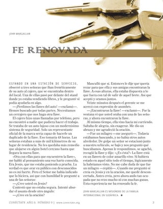 John Margaillan




  FE RENOVADA

Estando En una Estación dE sErvicio,                    Masculló que sí. Entonces le dije que quería
observé a tres señoras que iban frenéticamente       rezar para que ella y sus amigas encontraran la
de su auto al cajero, que se encontraba dentro       llave. A esas alturas, ella estaba dispuesta a lo
del local. Una de ellas pasó por delante del stand   que fuera con tal de salir de aquel brete. Así que
donde yo estaba vendiendo libros, y le pregunté si   aceptó y oramos juntos.
podía ayudarla en algo.                                 Veinte minutos después el gerente se me
   —¡Perdimos las llaves del auto! —exclamó—.        acercó con expresión de asombro.
Hemos buscado por todas partes. Necesitamos             —¡Encontraron la llave! —exclamó—. Por la
un cerrajero que nos haga otra llave.                ventana vi que usted oraba con una de las seño-
   El cajero hizo unas llamadas por teléfono, pero   ras, y ahora encontraron la llave.
no encontró a nadie que pudiera hacer el trabajo.       Al mismo tiempo, ella vino hacia mí corriendo.
Se trataba de un auto lujoso con un modernísimo      Saltaba de alegría, sin exagerar. Me dio un
sistema de seguridad. Solo un representante          abrazo y me agradeció la oración.
oficial de la marca sería capaz de hacerle un           —Fue un milagro —me aseguró—. Todavía
duplicado de la llave. Eso tomaría 48 horas. Las     estábamos buscando, y no había otros autos
señoras estaban a más de mil kilómetros de su        alrededor. De golpe un señor se estacionó junto
lugar de residencia. No les quedaba más remedio      a nuestro vehículo, se bajó y nos preguntó qué
que alojarse en algún hotel cercano hasta que        buscábamos. Apenas le respondimos, se agachó,
llegara la nueva llave.                              recogió la llave y dijo: «¿Es ésta?» La llave está
   «Ora con ellas para que encuentren la llave»,     en un llavero de color amarillo vivo. Si hubiera
me habló al pensamiento una voz harto conocida.      estado en aquel sitio todo el tiempo, lógicamente
Era Jesús, que me estaba poniendo a prueba. La       la habríamos visto. No me cabe duda de que fue
verdad es que orar en público con desconocidos       un milagro —repitió—. Cuando me preguntó si
no es mi fuerte. Pero el Señor me había indicado     creía en Jesús y en la oración, me quedé descon-
que lo hiciera, así que con humildad le pregunté a   certada. Antes creía, pero ahora ando tan ocu-
una de las señoras:                                  pada que no rezo mucho ni con muchas ganas.
   —¿Cree usted en Jesús?                            Esta experiencia me ha renovado la fe.
   Contestó que no estaba segura. Intenté abor-
dar el asunto desde otro ángulo:                     JOHN mARGAILLAN ES mISIONERO DE LA FAmILIA
   —¿Cree en la oración?                             INTERNACIONAL EN SUDáFRICA. ≈

CONÉCTATE AÑO 9, NÚMERO 9 | www.conectate.org                                                         3
 