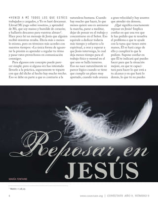 «vEnid a Mí todos los quE Estáis                 naturaleza humana. Cuando         a gran velocidad y hay asuntos
trabajados y cargados, y Yo os haré descansar.   hay mucho que hacer, lo que       que atender sin demora.
Llevad Mi yugo sobre vosotros, y aprended        menos quiere uno es aminorar         ¿Qué significa exactamente
de Mí, que soy manso y humilde de corazón;       la marcha, parar a meditar,       reposar en Jesús? Implica
y hallaréis descanso para vuestras almas»1.      dejar de pensar en el trabajo y   confiar en que una vez que
Hace poco leí un mensaje de Jesús que alguien    concentrarse en el Señor. Eso     le has pedido que te resuelva
recibió mientras rezaba. Decía más o menos       equivale a dedicar todavía        el problema o que te ayude
lo mismo, pero en términos más acordes con       más tiempo y esfuerzo a lo        con la tarea que tienes entre
nuestros tiempos: «La única forma de aguan-      espiritual, a orar y esperar a    manos, Él se hará cargo de
tar la presión es aprender a regular tu ritmo    que Jesús intervenga, lo cual     ello y cumplirá lo que le
y pasar ratos provechosos en comunicación        deja menos tiempo para el         pediste. Supone confiar en
conmigo».                                        trabajo físico y mental en el     que Él te indicará qué puedes
   Para algunos este concepto puede pare-        que uno se halla inmerso.         hacer para que la situación
cer simple; pero si alguna vez has intentado     Eso no nace naturalmente ni       mejore, en que te capaci-
llevarlo a la práctica, seguramente te topaste   parece lógico cuando se tiene     tará para hacer lo que está a
con que del dicho al hecho hay mucho trecho.     que cumplir un plazo muy          tu alcance y en que hará lo
Eso se debe en parte a que es contrario a la     apretado, cuando todo avanza      demás, lo que tú no puedes




Reposar en
mARÍA FONTAINE


1
                                            JESÚS
    mateo 11:28,29

4                                                        www.conectate.org | CONÉCTATE AÑO 9, NÚMERO 9
 