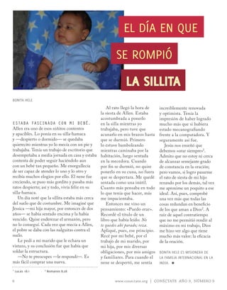 EL DÍA EN QUE

                                                       SE ROmPIó

                                                             LA SILLITA
BONITA HELE
                                                   Al rato llegó la hora de     increíblemente renovada
                                                la siesta de Allen. Estaba      y optimista. Tenía la
                                                acostumbrada a ponerlo          impresión de haber logrado
Estaba fascinada con Mi bEbé.                   en la silla mientras yo         mucho más que si hubiera
Allen era uno de esos niñitos contentos         trabajaba, pero tuve que        estado mecanografiando
y apacibles. Lo ponía en su silla-hamaca        acunarlo en mis brazos hasta    frente a la computadora. Y
y —despierto o dormido— se quedaba              que se durmió. Primero          seguramente así fue.
quietecito mientras yo lo mecía con un pie y    lo estuve bamboleando              Jesús nos enseñó que
trabajaba. Tenía un trabajo de escritorio que   mientras caminaba por la        debemos «orar siempre»1.
desempeñaba a media jornada en casa y estaba habitación, luego sentada          Admito que no estoy ni cerca
contenta de poder seguir haciéndolo aun         en la mecedora. Cuando          de alcanzar semejante grado
con un bebé tan pequeño. Me enorgullecía        por fin se durmió, no quise     de constancia en la oración;
de ser capaz de atender lo uno y lo otro y      ponerlo en su cuna, no fuera    pero vamos, si logro pasarme
recibía muchos elogios por ello. El nene fue    que se despertara. Me quedé     el rato de siesta de mi hijo
creciendo, se puso más gordito y pasaba más     sentada como una inútil.        rezando por los demás, tal vez
ratos despierto; así y todo, vivía feliz en su  Cuanto más pensaba en todo      me aproxime un poquito a ese
silla-hamaca.                                   lo que tenía que hacer, más     ideal. Así, pues, comprobé
    Un día noté que la sillita estaba más cerca me impacientaba.                una vez más que todas las
del suelo que de costumbre. Me imaginé que         Entonces me vino un          cosas redundan en beneficio
Jessica —mi hija mayor, por entonces de dos     pensamiento: «Puedo orar».      de los que aman a Dios2. A
años— se había sentado encima y la había        Recordé el título de un         raíz de aquel contratiempo
vencido. Quise enderezar el armazón, pero       libro que había leído: No       que no me permitió rendir al
no lo conseguí. Cada vez que mecía a Allen,     te quedes ahí parado; reza.     máximo en mi trabajo, Dios
el pobre se daba con las nalguitas contra el    Apliqué, pues, ese principio.   me hizo ver algo que tiene
suelo.                                          Recé por mi bebé, por el        mucho más valor: la eficacia
    Le pedí a mi marido que le echara un        trabajo de mi marido, por       de la oración.
vistazo, y su conclusión fue que había que      mi hija, por mis diversas
soldar la estructura.                           obligaciones, por mis amigos    BONITA HELE ES mISIONERA DE
    —No te preocupes —le respondí—. Es          y familiares. Para cuando el    LA FAmILIA INTERNACIONAL EN LA
más fácil comprar una nueva.                    nene se despertó, me sentía     INDIA. ≈
1   Lucas 18:1   2   Romanos 8:28

6                                                      www.conectate.org | CONÉCTATE AÑO 9, NÚMERO 9
 