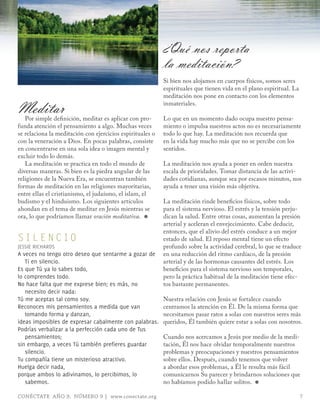 ¿Qué nos reporta
                                                           la meditación?
                                                           Si bien nos alojamos en cuerpos físicos, somos seres
                                                           espirituales que tienen vida en el plano espiritual. La
                                                           meditación nos pone en contacto con los elementos

Meditar
   Por simple definición, meditar es aplicar con pro-
                                                           inmateriales.

                                                           Lo que en un momento dado ocupa nuestro pensa-
funda atención el pensamiento a algo. Muchas veces         miento o impulsa nuestros actos no es necesariamente
se relaciona la meditación con ejercicios espirituales o   todo lo que hay. La meditación nos recuerda que
con la veneración a Dios. En pocas palabras, consiste      en la vida hay mucho más que no se percibe con los
en concentrarse en una sola idea o imagen mental y         sentidos.
excluir todo lo demás.
   La meditación se practica en todo el mundo de           La meditación nos ayuda a poner en orden nuestra
diversas maneras. Si bien es la piedra angular de las      escala de prioridades. Tomar distancia de las activi-
religiones de la Nueva Era, se encuentran también          dades cotidianas, aunque sea por escasos minutos, nos
formas de meditación en las religiones mayoritarias,       ayuda a tener una visión más objetiva.
entre ellas el cristianismo, el judaísmo, el islam, el
budismo y el hinduismo. Los siguientes artículos           La meditación rinde beneficios físicos, sobre todo
ahondan en el tema de meditar en Jesús mientras se         para el sistema nervioso. El estrés y la tensión perju-
ora, lo que podríamos llamar oración meditativa. ≈         dican la salud. Entre otras cosas, aumentan la presión
                                                           arterial y aceleran el envejecimiento. Cabe deducir,
                                                           entonces, que el alivio del estrés conduce a un mejor
SIL E N CIO                                                estado de salud. El reposo mental tiene un efecto
JESSIE RICHARDS                                            profundo sobre la actividad cerebral, lo que se traduce
A veces no tengo otro deseo que sentarme a gozar de        en una reducción del ritmo cardíaco, de la presión
   Ti en silencio.                                         arterial y de las hormonas causantes del estrés. Los
Es que Tú ya lo sabes todo,                                beneficios para el sistema nervioso son temporales,
lo comprendes todo.                                        pero la práctica habitual de la meditación tiene efec-
No hace falta que me exprese bien; es más, no              tos bastante permanentes.
   necesito decir nada:
Tú me aceptas tal como soy.                                Nuestra relación con Jesús se fortalece cuando
Reconoces mis pensamientos a medida que van                centramos la atención en Él. De la misma forma que
   tomando forma y danzan,                                 necesitamos pasar ratos a solas con nuestros seres más
ideas imposibles de expresar cabalmente con palabras.      queridos, Él también quiere estar a solas con nosotros.
Podrías verbalizar a la perfección cada uno de Tus
   pensamientos;                                           Cuando nos acercamos a Jesús por medio de la medi-
sin embargo, a veces Tú también prefieres guardar          tación, Él nos hace olvidar temporalmente nuestros
   silencio.                                               problemas y preocupaciones y nuestros pensamientos
Tu compañía tiene un misterioso atractivo.                 sobre ellos. Después, cuando tenemos que volver
Huelga decir nada,                                         a abordar esos problemas, a Él le resulta más fácil
porque ambos lo adivinamos, lo percibimos, lo              comunicarnos Su parecer y brindarnos soluciones que
   sabemos.                                                no habíamos podido hallar solitos. ≈

CONÉCTATE AÑO 9, NÚMERO 9 | www.conectate.org                                                                        7
 