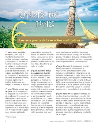 OASIS DE


     6
                          PAZ
                       Los seis pasos de la oración meditativa


1er paso: Busca un rincón         una actividad que sirva de      conocidas vuestras peticiones delante de
tranquilo. A casi todo el         enlace, por ejemplo escuchar    Dios en toda oración y ruego, con acción de
mundo le resulta mejor            música suave, dar una breve     gracias. Y la paz de Dios, que sobrepasa todo
meditar en lugares apacibles      caminata o respirar profun-     entendimiento, guardará vuestros corazones y
y despejados. Lo ideal es no      damente. Prueba diversas tác-   vuestros pensamientos en Cristo Jesús»1.
hacerlo en el lugar habitual      ticas hasta descubrir la que
de trabajo ni en el ambiente      mejor te resulta.               4º paso: Serénate. A veces puede resultar
en el que pasas la mayor                                          beneficioso realizar estiramientos y
parte de las horas del día. Un 3er paso: Sustráete de tus         respiraciones profundas durante unos
espacio apartado al aire libre preocupaciones. Cuando             minutos. Concéntrate en relajar primero los
es estupendo. El aire puro no  los problemas te agobian           músculos de la cara y el cuello, luego los de
solo nos renueva físicamente,  es difícil alcanzar la paz         todo el cuerpo, parte por parte. Si te sientes
sino que representa el         que aporta la meditación.          particularmente tenso, tal vez una ducha, un
Espíritu de Dios que nos       Tómate unos minutos —o el          baño o una caminata al aire libre te ayuden a
despeja la mente y el espíritu.tiempo que necesites— para         distenderte. Si estás agotado, quizá te venga
                               encomendarle a Jesús en            bien dormir una siesta, ya que el cansancio
2º paso: Tómate un rato para oración todo lo que te genera        extremo no es buen aliado de la meditación.
relajarte. En un dos por tres  inquietud en ese momento.
no se puede pasar del ritmo    Descríbele detalladamente          5º paso: Ponte en una posición cómoda. Al
ajetreado que llevamos en un lo que te angustia y pídele          meditar, la actitud espiritual es mucho más
día cualquiera a un estado     que te libre de esas cargas.       importante que la postura del cuerpo. No es
profundo de oración medita-    Recuerda que Dios es capaz         necesario sentarse de determinada manera;
tiva. Tiene que haber unos     de darte las soluciones.           es más, ni siquiera es preciso estar sentado.
minutos de transición para ir Concéntrate en la grandeza          Lo importante es estar cómodo para que
dejando atrás el mundo mate- de Dios y no en la magnitud          el cuerpo no distraiga. Adopta, eso sí, una
rial. A veces viene bien pasar de los problemas. «Por nada        buena postura que favorezca la respiración
unos minutos realizando        estéis afanosos, sino sean         profunda y contribuya a la buena circulación
                                                                  de la sangre.
1   Filipenses 4:6,7

8                                                        www.conectate.org | CONÉCTATE AÑO 9, NÚMERO 9
 