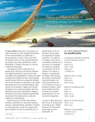 Reposar en el Señor te brinda una
                                                       serenidad y una paz insustituibles.
                                                       Sientes que Jesús te toca.




6º paso: Medita. muy bien. Encontraste un          puedas flotar en Él, es       LECTURAS ENRIQUECEDORAS
lugar tranquilo y te has relajado físicamente.     necesario cierto grado        La meditación
Le has encomendado tus problemas y                 de relajación de cuerpo
preocupaciones a Jesús, o sea, que están           y espíritu. Si te agitas o    la meditación redunda en beneficios
en buenas manos. Te has desenchufado de            si te dejas vencer por la     de orden espiritual y práctico.
los asuntos que tienes pendientes, estás           curiosidad y quieres ver lo   Salmo 49:3
distendido y cómodo, listo para un rato de         que pasa a tu alrededor,      Salmo 63:5,6
meditación focalizada.                             se rompen el equilibrio       Salmo 119:99
   Una opción es fijar tu atención en el           y la conexión con Él. En      Isaías 30:15
propio Jesús. Piensa en uno de Sus atributos       cambio, si te limitas a       1 Timoteo 4:15
o en alguna bendición o favor que te haya          reposar, a concentrarte
concedido. Otra posibilidad es meditar en algún    en relajar cada músculo       Medita en Dios y en Jesús.
precepto de la Palabra de Dios. Para empezar,      del cuerpo y aislarte del     Salmo 16:11
puede resultar útil leer un pasaje de la Biblia,   ruido del mundo y de          Salmo 94:19
uno de los mensajes de «De Jesús, con cariño»      todo pensamiento que          Salmo 104:34
que publicamos en la contraportada de cada         no sea aquel en el que te
número de Conéctate, o alguna otra lectura         propones meditar, verás       Medita en la Palabra de Dios.
devocional. En la columna titulada «Ejercicio      que el Espíritu de Dios       Josué 1:8
espiritual» (que ya ha aparecido en algunos        te eleva y te sostiene        Salmo 1:2
números de la revista y seguirá apareciendo),      perfectamente. Es una         Salmo 119:97
encontrarás más ideas para tus ratos de            sensación estupenda.          Salmo 119:148
reflexión y contemplación.
   Deja descansar tu mente. No analices.           «La paz os dejo, mi paz os    Medita en las obras de Dios.
Limítate a distenderte y serenarte corporal,       doy; Yo no os la doy como     Salmo 119:15
mental y espiritualmente. Aprender a meditar       el mundo la da»1. Déjate      Salmo 143:5
es como aprender a flotar en el agua. Para         llevar por Él al remanso
que el Espíritu de Dios se posesione de ti y       de paz que te tiene           Medita en cosas celestiales.
                                                   preparado. ≈                  1 Corintios 2:9,10
1   Juan 14:27                                                                   Colosenses 3:2

CONÉCTATE AÑO 9, NÚMERO 9 | www.conectate.org                                                                      9
 