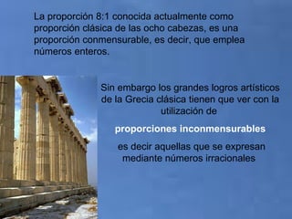 Sin embargo los grandes logros artísticos de la Grecia clásica tienen que ver con la utilización de  proporciones inconmensurables es decir aquellas que se expresan mediante números irracionales   La proporción 8:1 conocida actualmente como proporción clásica de las ocho cabezas, es una proporción conmensurable, es decir, que emplea números enteros. 