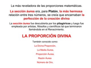 La más reveladora de las proporciones matemáticas. La sección áurea  era, para  Platón ,  la más hermosa   relación entre tres números, se creía que encarnaban  la perfección de la creación divina La  sección áurea  fue descubierta por los  pitagóricos  y luego fue empleada por artistas, filósofos y científicos tal que terminaron llamándola en el Renacimiento. LA PROPORCIÓN DIVINA También conocido como: La Divina Proporción, La Media Áurea, Proporción Áurea, Razón Áurea  Número de Oro, 