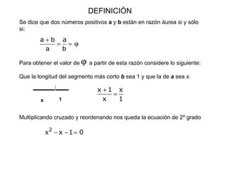 DEFINICIÓN Se dice que dos números positivos  a  y  b  están en razón áurea si y sólo si: Para obtener el valor de      a partir de esta razón considere lo siguiente: Que la longitud del segmento más corto  b  sea 1 y que la de  a  sea  x .  Multiplicando cruzado y reordenando nos queda la ecuación de 2º grado x 1 