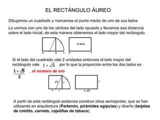 EL RECTÁNGULO ÁUREO Dibujamos un cuadrado y marcamos el punto medio de uno de sus lados Lo unimos con uno de los vértices del lado opuesto y llevamos esa distancia sobre el lado inicial, de esta manera obtenemos el lado mayor del rectángulo. A partir de este rectángulo podemos construir otros semejantes, que se han utilizando en arquitectura ( Partenón, pirámides egipcias ) y diseño ( tarjetas de crédito, carnets, cajetillas de tabaco ). Si el lado del cuadrado vale 2 unidades  entonces  el lado mayor del rectángulo vale   por lo que la proporción entre los dos lados es  ,  el número de oro 