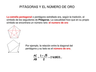 PITÁGORAS Y EL NÚMERO DE ORO La estrella pentagonal  o pentágono estrellado era, según la tradición, el símbolo de los seguidores de  Pitágoras . La casualidad hizo que en su propio símbolo se encontrara un número raro:  el numero de oro Por ejemplo, la relación entre la diagonal del pentágono y su lado es el  número de oro. 