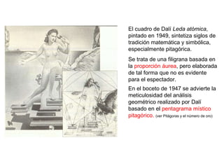 El cuadro de Dalí  Leda atómica , pintado en 1949, sintetiza siglos de tradición matemática y simbólica, especialmente pitagórica.  Se trata de una filigrana basada en la  proporción áurea , pero elaborada de tal forma que no es evidente para el espectador.  En el boceto de 1947 se advierte la meticulosidad del análisis geométrico realizado por Dalí basado en el  pentagrama místico pitagórico.   (ver Pitágoras y el número de oro) 