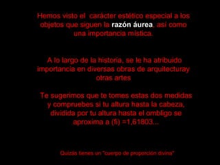 Hemos visto el  carácter estético especial a los objetos que siguen la  razón áurea , así como una importancia mística. A lo largo de la historia, se le ha atribuido importancia en diversas obras de arquitecturay otras artes Te sugerimos que te tomes estas dos medidas y compruebes si tu altura hasta la cabeza, dividida por tu altura hasta el ombligo se aproxima a (fi) =1,61803... Quizás tienes un "cuerpo de proporción divina"   