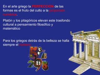 En el arte griego la   PERFECCIÓN  de las formas es el fruto del culto a la  proporción numérica .  Platón y los pitagóricos elevan este trasfondo cultural a pensamiento filosófico y matemático Para los griegos detrás de la belleza se halla siempre el  número.   
