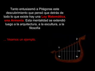Tanto entusiasmó a Pitágoras este descubrimiento que pensó que detrás de todo lo que existe hay una   Ley Matemática ,  una   Armonía .  Esta mentalidad se extendió luego a la arquitectura, a la escultura, a la filosofía ... Veamos un ejemplo. 
