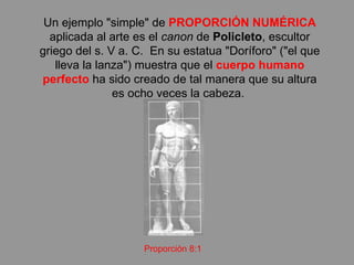 Un ejemplo "simple" de  PROPORCIÓN NUMÉRICA  aplicada al arte es el  canon  de  Policleto , escultor griego del s. V a. C.  En su estatua "Doríforo" ("el que lleva la lanza") muestra que el  cuerpo humano perfecto  ha sido creado de tal manera que su altura es ocho veces la cabeza.  Proporción 8:1 