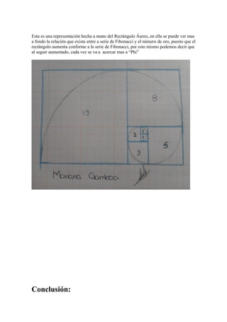 Esta es una representación hecha a mano del Rectángulo Áureo, en ella se puede ver mas
a fondo la relación que existe entre a serie de Fibonacci y el número de oro, puesto que el
rectángulo aumenta conforme a la serie de Fibonacci, por esto mismo podemos decir que
al seguir aumentado, cada vez se va a acercar mas a “Phi”




Conclusión:
 