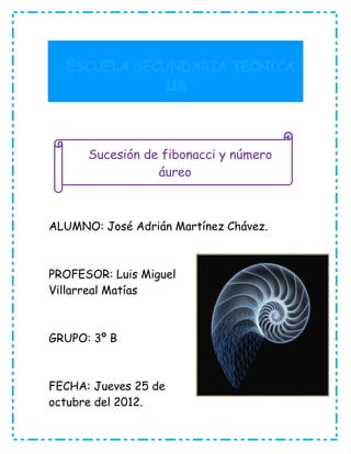 Sucesión de fibonacci y número
                 áureo



ALUMNO: José Adrián Martínez Chávez.



PROFESOR: Luis Miguel
Villarreal Matías



GRUPO: 3º B



FECHA: Jueves 25 de
octubre del 2012.
 