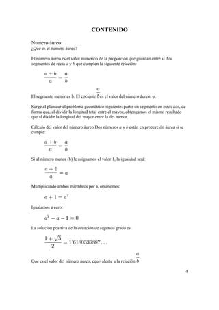 CONTENIDO

Numero áureo:
¿Que es el numero áureo?

El número áureo es el valor numérico de la proporción que guardan entre sí dos
segmentos de recta a y b que cumplen la siguiente relación:




El segmento menor es b. El cociente es el valor del número áureo: φ.

Surge al plantear el problema geométrico siguiente: partir un segmento en otros dos, de
forma que, al dividir la longitud total entre el mayor, obtengamos el mismo resultado
que al dividir la longitud del mayor entre la del menor.

Cálculo del valor del número áureo Dos números a y b están en proporción áurea si se
cumple:




Si al número menor (b) le asignamos el valor 1, la igualdad será:




Multiplicando ambos miembros por a, obtenemos:



Igualamos a cero:



La solución positiva de la ecuación de segundo grado es:




Que es el valor del número áureo, equivalente a la relación .

                                                                                          4
 