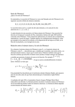 Serie de Fibonacci
¿Qué es la serie de Fibonnacci?

En matemática, la sucesión de Fibonacci (a veces mal llamada serie de Fibonacci) es la
siguiente sucesión infinita de números naturales:



La sucesión inicia con 0, y a partir de ahí cada elemento, es la suma de los dos
anteriores (0, 1, 1, 2, 3, 5,8...)

A cada elemento de esta sucesión se le llama número de Fibonacci. Esta sucesión fue
descrita en Europa por Leonardo de Pisa, matemático italiano del siglo XIII también
conocido como Fibonacci. Tiene numerosas aplicaciones en ciencias de la computación,
matemáticas y teoría de juegos. También aparece en configuraciones biológicas, como
por ejemplo en las ramas de los árboles, en la disposición de las hojas en el tallo, en la
flora de la alcachofa y en el arreglo de un cono.

Relación entre el número áureo y la serie de fibonacci

Si se denota el enésimo número de Fibonacci como Fn, y al siguiente número de
Fibonacci, como Fn + 1, descubrimos que, a medida que n aumenta, esta razón oscila, y es
alternativamente menor y mayor que la razón áurea. Podemos también notar que la
fracción continua que describe al número áureo produce siempre números de Fibonacci
a medida que aumenta el número de unos en la fracción. Por ejemplo:                ;
         ;y                          , lo que se acerca considerablemente al número
áureo. Entonces se tiene que:




Esta propiedad fue descubierta por el astrónomo alemán Johannes Kepler, pero pasaron
más de cien años antes de que fuera demostrada por el matemático inglés Robert
Simson.

A mediados del siglo XIX, el matemático francés Jacques Philippe Marie Binet
redescubrió una fórmula. La fórmula permite encontrar el enésimo número de Fibonacci
sin la necesidad de producir todos los números anteriores. La fórmula de Binet depende
exclusivamente del número áureo:




                                                                                         5
 